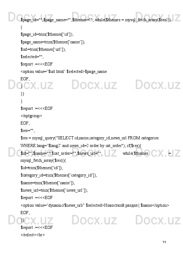 $page_id="";$page_name="";$themes=""; while($themes = mysql_fetch_array($res1))
{ 
$page_id=trim($themes[‘id’]); 
$page_name=trim($themes[‘name’]); 
$url=trim($themes[‘url’]); 
$selected=""; 
$report .=<<<EOF 
<option value=‘$url.html’ $selected>$page_name 
EOF; 
} 
}} 
} 
$report .=<<<EOF 
</optgroup> 
EOF; 
$res=""; 
$res = mysql_query("SELECT id,name,category_id,news_url FROM categories 
WHERE lang=‘$lang2’ and news_id=2 order by cat_order"); if($res){ 
$id="";$name="";$cat_order="";$news_url="";   while($themes   =
mysql_fetch_array($res)){ 
$id=trim($themes[‘id’]); 
$category_id=trim($themes[‘category_id’]); 
$name=trim($themes[‘name’]); 
$news_url=trim($themes[‘news_url’]); 
$report .=<<<EOF 
<option value=‘dynamic/$news_url/’ $selected> Новостной   раздел  | $name</option> 
EOF; 
}} 
$report .=<<<EOF 
</select><br> 
  91   