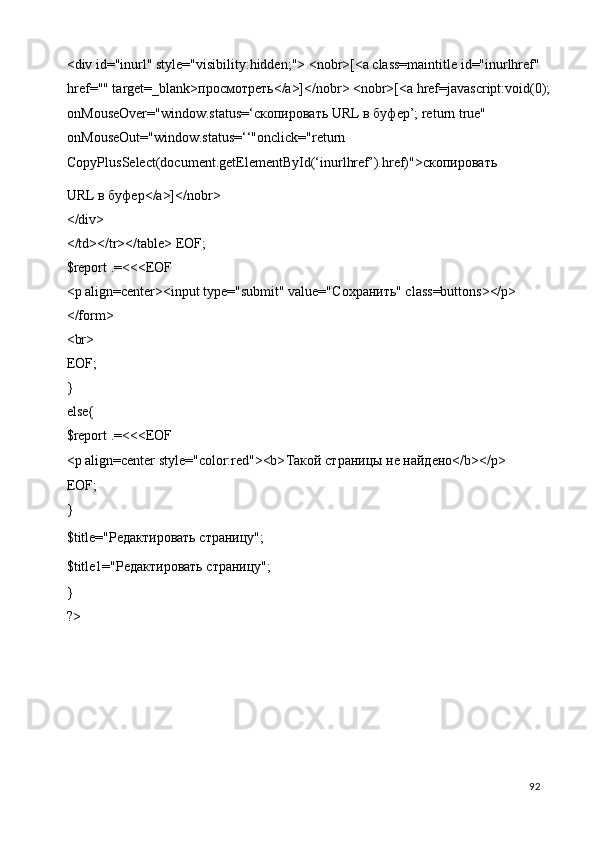 <div id="inurl" style="visibility:hidden;"> <nobr>[<a class=maintitle id="inurlhref" 
href="" target=_blank> просмотреть </a>]</nobr> <nobr>[<a href=javascript:void(0); 
onMouseOver="window.status=‘ скопировать  URL  в   буфер ’; return true" 
onMouseOut="window.status=‘‘"onclick="return 
CopyPlusSelect(document.getElementById(‘inurlhref’).href)"> скопировать  
URL  в   буфер </a>]</nobr> 
</div> 
</td></tr></table> EOF; 
$report .=<<<EOF 
<p align=center><input type="submit" value="C охранить " class=buttons></p> 
</form> 
<br> 
EOF; 
} 
else{ 
$report .=<<<EOF 
<p align=center style="color:red"><b> Такой   страницы   не   найдено </b></p> 
EOF;  
} 
$title="Редактировать страницу"; 
$title1="Редактировать страницу"; 
}    
?> 
 
  92   