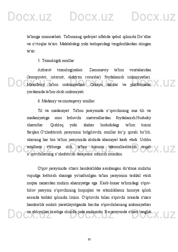 10ta'limga munosabati:  Ta'limning qadriyat sifatida qabul qilinishi.Do‘stlar
va o‘rtoqlar ta'siri: Maktabdagi yoki tashqaridagi tengdoshlardan olingan
ta'sir.
5. Texnologik omillar
Axborot   texnologiyalari:   Zamonaviy   ta'lim   vositalaridan
(kompyuter,   internet,   elektron   resurslar)   foydalanish   imkoniyatlari.
Masofaviy   ta'lim   imkoniyatlari:   Onlayn   darslar   va   platformalar
yordamida ta'lim olish imkoniyati.
6.  Madaniy va mintaqaviy omillar.
Til   va   madaniyat:   Ta'lim   jarayonida   o‘quvchining   ona   tili   va
madaniyatiga   mos   keluvchi   materiallardan   foydalanish.Hududiy
sharoitlar:   Qishloq   yoki   shahar   hududidagi   ta'lim   tizimi
farqlari.O‘zlashtirish   jarayonini   belgilovchi   omillar   ko‘p   qirrali   bo‘lib,
ularning   har   biri   ta'lim   jarayonida   alohida   ahamiyat   kasb   etadi.   Ushbu
omillarni   e'tiborga   olib,   ta'lim   tizimini   takomillashtirish   orqali
o‘quvchilarning o‘zlashtirish darajasini oshirish mumkin.
O'quv   jarayonida   o'zaro   hamkorlikka   asoslangan   do'stona   muhitni
vujudga   keltirish   shaxsga   yo'naltirilgan   ta'lim   jarayonini   tashkil   etish
nuqtai   nazaridan   muhim   ahamiyatga   ega.   Kasb-hunar   ta'limidagi   o'quv-
biluv   jarayoni   o'quvchining   huquqlari   va   erkinliklarini   himoya   qilish
asosida   tashkil   qilinishi   lozim.   O'qituvchi   bilan   o'quvchi   orasida   o'zaro
hamkorlik   muhiti   yaratilayotganda   barcha   o'quvchilarning   imkoniyatlari
va ehtiyojlari hisobga olinishi juda muhimdir. Bu jarayonda o'zaro tenglik 