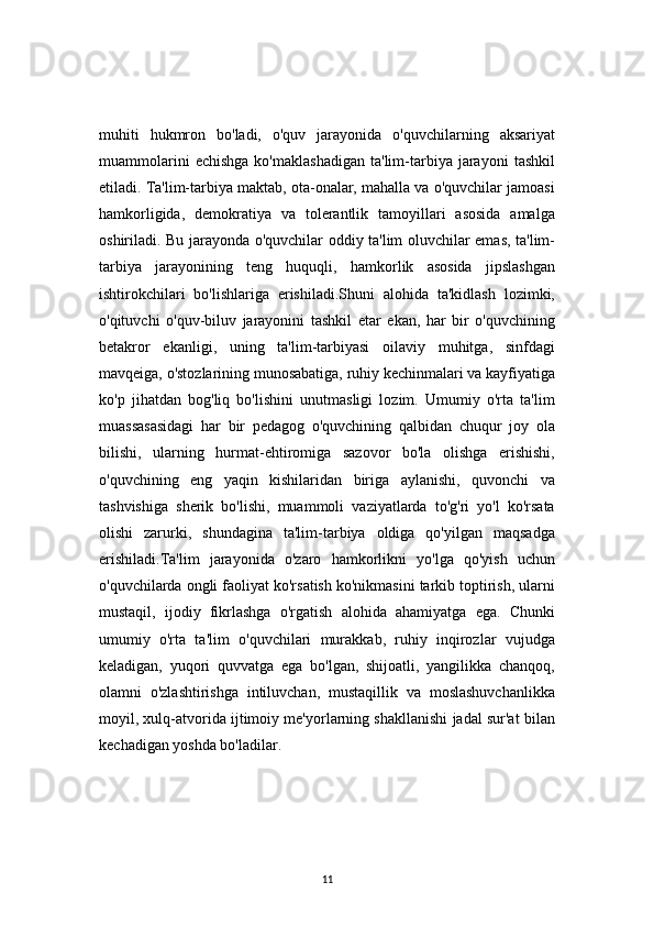 11muhiti   hukmron   bo'ladi,   o'quv   jarayonida   o'quvchilarning   aksariyat
muammolarini   echishga   ko'maklashadigan   ta'lim-tarbiya   jarayoni   tashkil
etiladi. Ta'lim-tarbiya maktab, ota-onalar, mahalla va o'quvchilar jamoasi
hamkorligida,   demokratiya   va   tolerantlik   tamoyillari   asosida   amalga
oshiriladi. Bu jarayonda o'quvchilar oddiy ta'lim oluvchilar emas, ta'lim-
tarbiya   jarayonining   teng   huquqli,   hamkorlik   asosida   jipslashgan
ishtirokchilari   bo'lishlariga   erishiladi.Shuni   alohida   ta'kidlash   lozimki,
o'qituvchi   o'quv-biluv   jarayonini   tashkil   etar   ekan,   har   bir   o'quvchining
betakror   ekanligi,   uning   ta'lim-tarbiyasi   oilaviy   muhitga,   sinfdagi
mavqeiga, o'stozlarining munosabatiga, ruhiy kechinmalari va kayfiyatiga
ko'p   jihatdan   bog'liq   bo'lishini   unutmasligi   lozim.   Umumiy   o'rta   ta'lim
muassasasidagi   har   bir   pedagog   o'quvchining   qalbidan   chuqur   joy   ola
bilishi,   ularning   hurmat-ehtiromiga   sazovor   bo'la   olishga   erishishi,
o'quvchining   eng   yaqin   kishilaridan   biriga   aylanishi,   quvonchi   va
tashvishiga   sherik   bo'lishi,   muammoli   vaziyatlarda   to'g'ri   yo'l   ko'rsata
olishi   zarurki,   shundagina   ta'lim-tarbiya   oldiga   qo'yilgan   maqsadga
erishiladi.Ta'lim   jarayonida   o'zaro   hamkorlikni   yo'lga   qo'yish   uchun
o'quvchilarda ongli faoliyat ko'rsatish ko'nikmasini tarkib toptirish, ularni
mustaqil,   ijodiy   fikrlashga   o'rgatish   alohida   ahamiyatga   ega.   Chunki
umumiy   o'rta   ta'lim   o'quvchilari   murakkab,   ruhiy   inqirozlar   vujudga
keladigan,   yuqori   quvvatga   ega   bo'lgan,   shijoatli,   yangilikka   chanqoq,
olamni   o'zlashtirishga   intiluvchan,   mustaqillik   va   moslashuvchanlikka
moyil, xulq-atvorida ijtimoiy me'yorlarning shakllanishi jadal sur'at bilan
kechadigan yoshda bo'ladilar. 