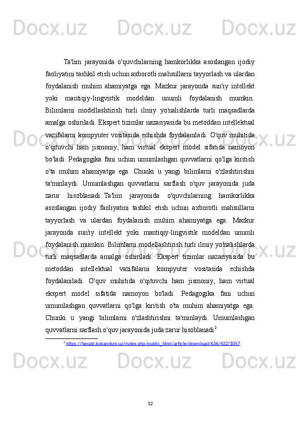 12Ta'lim   jarayonida   o'quvchilarning   hamkorlikka   asoslangan   ijodiy
faoliyatini tashkil etish uchun axborotli mahsullarni tayyorlash va ulardan
foydalanish   muhim   ahamiyatga   ega.   Mazkur   jarayonda   sun'iy   intellekt
yoki   mantiqiy-lingvistik   modeldan   unumli   foydalanish   mumkin.
Bilimlarni   modellashtirish   turli   ilmiy   yo'nalishlarda   turli   maqsadlarda
amalga oshiriladi. Ekspert tizimlar nazariyasida bu metoddan intellektual
vazifalarni  kompyuter vositasida  echishda foydalaniladi. O'quv muhitida
o'qituvchi   ham   jismoniy,   ham   virtual   ekspert   model   sifatida   namoyon
bo'ladi.   Pedagogika   fani   uchun   umumlashgan   quvvatlarni   qo'lga   kiritish
o'ta   muhim   ahamiyatga   ega.   Chunki   u   yangi   bilimlarni   o'zlashtirishni
ta'minlaydi.   Umumlashgan   quvvatlarni   sarflash   o'quv   jarayonida   juda
zarur   hisoblanadi.   Ta'lim   jarayonida   o'quvchilarning   hamkorlikka
asoslangan   ijodiy   faoliyatini   tashkil   etish   uchun   axborotli   mahsullarni
tayyorlash   va   ulardan   foydalanish   muhim   ahamiyatga   ega.   Mazkur
jarayonda   sun'iy   intellekt   yoki   mantiqiy-lingvistik   modeldan   unumli
foydalanish mumkin. Bilimlarni modellashtirish turli ilmiy yo'nalishlarda
turli   maqsadlarda   amalga   oshiriladi.   Ekspert   tizimlar   nazariyasida   bu
metoddan   intellektual   vazifalarni   kompyuter   vositasida   echishda
foydalaniladi.   O'quv   muhitida   o'qituvchi   ham   jismoniy,   ham   virtual
ekspert   model   sifatida   namoyon   bo'ladi.   Pedagogika   fani   uchun
umumlashgan   quvvatlarni   qo'lga   kiritish   o'ta   muhim   ahamiyatga   ega.
Chunki   u   yangi   bilimlarni   o'zlashtirishni   ta'minlaydi.   Umumlashgan
quvvatlarni sarflash o'quv jarayonida juda zarur hisoblanadi 2
2
  https://herald.kokanduni.uz/index.php/public_html/article/download/636/422/1057 