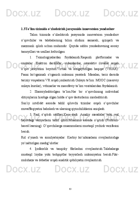 131.3Ta’lim tizimida o‘zlashtirish jarayonida innovatsion yondashuv
Talim   tizimida   o‘zlashtirish   jarayonida   innovatsion   yondashuv
o‘quvchilar   va   talabalarning   bilim   olishini   samarali,   qiziqarli   va
mazmunli   qilish   uchun   muhimdir.   Quyida   ushbu   yondashuvning   asosiy
tamoyillari va usullari keltirilgan:
1.   Texnologiyalardan   foydalanish.Raqamli   platformalar   va
vositalar:   Elektron   darsliklar,   videodarslar,   interaktiv   ilovalar   orqali
o‘quv   jarayonini   boyitish.Virtual   va   kengaytirilgan   haqiqat   (VR/AR):
Fanni   ko‘rgazmali   o‘rganish   imkonini   yaratadi.   Masalan,   tarix   darsida
tarixiy voqealarni VR orqali jonlantirish.Onlayn ta’lim: MOOC (masoviy
onlayn kurslar), vebinarlar va masofaviy ta’lim vositalaridan foydalanish.
2.   Shaxsiylashtirilgan   ta’lim.Har   bir   o‘quvchining   individual
ehtiyojlarini hisobga olgan holda o‘quv dasturlarini moslashtirish.
Sun’iy   intellekt   asosida   tahlil   qiluvchi   tizimlar   orqali   o‘quvchilar
muvaffaqiyatini baholash va ularning qiyinchiliklarini aniqlash.
3.   Faol   o‘qitish   usullari.Kase-stadi:   Amaliy   masalalar   yoki   real
hayotdagi   vaziyatlarni   tahlil   qilish.Muammo   asosida   o‘qitish   (Problem-
based learning): O‘quvchilarga muammolarni mustaqil yechish vazifasini
berish.
Rol   o‘ynash   va   simulyatsiyalar:   Kasbiy   ko‘nikmalarni   rivojlantirishga
yo‘naltirilgan mashg‘ulotlar.
4.   Ijodkorlik   va   tanqidiy   fikrlashni   rivojlantirish.Talabalarga
mustaqil   loyiha   yoki   tadqiqotlar   tayyorlash   imkoniyatini   berish.Fikr-
mulohaza va debatlar orqali analitik qobiliyatni rivojlantirish. 