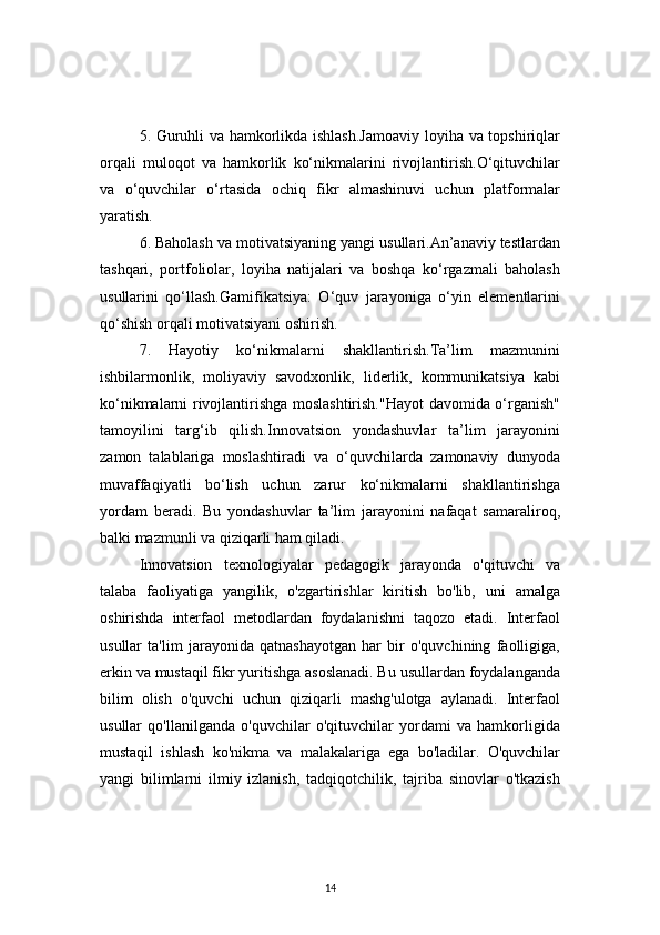145. Guruhli va hamkorlikda ishlash.Jamoaviy  loyiha va topshiriqlar
orqali   muloqot   va   hamkorlik   ko‘nikmalarini   rivojlantirish.O‘qituvchilar
va   o‘quvchilar   o‘rtasida   ochiq   fikr   almashinuvi   uchun   platformalar
yaratish.
6. Baholash va motivatsiyaning yangi usullari.An’anaviy testlardan
tashqari,   portfoliolar,   loyiha   natijalari   va   boshqa   ko‘rgazmali   baholash
usullarini   qo‘llash.Gamifikatsiya:   O‘quv   jarayoniga   o‘yin   elementlarini
qo‘shish orqali motivatsiyani oshirish.
7.   Hayotiy   ko‘nikmalarni   shakllantirish.Ta’lim   mazmunini
ishbilarmonlik,   moliyaviy   savodxonlik,   liderlik,   kommunikatsiya   kabi
ko‘nikmalarni rivojlantirishga moslashtirish."Hayot  davomida o‘rganish"
tamoyilini   targ‘ib   qilish.Innovatsion   yondashuvlar   ta’lim   jarayonini
zamon   talablariga   moslashtiradi   va   o‘quvchilarda   zamonaviy   dunyoda
muvaffaqiyatli   bo‘lish   uchun   zarur   ko‘nikmalarni   shakllantirishga
yordam   beradi.   Bu   yondashuvlar   ta’lim   jarayonini   nafaqat   samaraliroq,
balki mazmunli va qiziqarli ham qiladi.
Innovatsion   texnologiyalar   pedagogik   jarayonda   o'qituvchi   va
talaba   faoliyatiga   yangilik,   o'zgartirishlar   kiritish   bo'lib,   uni   amalga
oshirishda   interfaol   metodlardan   foydalanishni   taqozo   etadi.   Interfaol
usullar   ta'lim   jarayonida   qatnashayotgan   har   bir   o'quvchining   faolligiga,
erkin va mustaqil fikr yuritishga asoslanadi. Bu usullardan foydalanganda
bilim   olish   o'quvchi   uchun   qiziqarli   mashg'ulotga   aylanadi.   Interfaol
usullar   qo'llanilganda   o'quvchilar   o'qituvchilar   yordami   va   hamkorligida
mustaqil   ishlash   ko'nikma   va   malakalariga   ega   bo'ladilar.   O'quvchilar
yangi   bilimlarni   ilmiy   izlanish,   tadqiqotchilik,   tajriba   sinovlar   o'tkazish