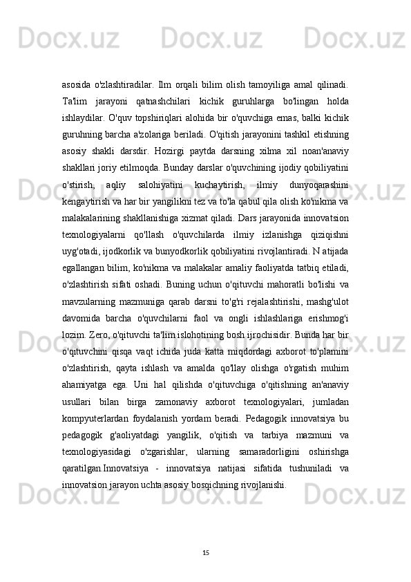 15asosida   o'zlashtiradilar.   Ilm   orqali   bilim   olish   tamoyiliga   amal   qilinadi.
Ta'lim   jarayoni   qatnashchilari   kichik   guruhlarga   bo'lingan   holda
ishlaydilar. O'quv topshiriqlari alohida bir o'quvchiga emas, balki kichik
guruhning barcha a'zolariga beriladi. O'qitish jarayonini tashkil etishning
asosiy   shakli   darsdir.   Hozirgi   paytda   darsning   xilma   xil   noan'anaviy
shakllari joriy etilmoqda. Bunday darslar o'quvchining ijodiy qobiliyatini
o'stirish,   aqliy   salohiyatini   kuchaytirish,   ilmiy   dunyoqarashini
kengaytirish va har bir yangilikni tez va to'la qabul qila olish ko'nikma va
malakalarining shakllanishiga xizmat qiladi. Dars jarayonida innovatsion
texnologiyalarni   qo'llash   o'quvchilarda   ilmiy   izlanishga   qiziqishni
uyg'otadi, ijodkorlik va bunyodkorlik qobiliyatini rivojlantiradi. N atijada
egallangan bilim, ko'nikma va malakalar amaliy faoliyatda tatbiq etiladi,
o'zlashtirish   sifati   oshadi.   Buning   uchun   o'qituvchi   mahoratli   bo'lishi   va
mavzularning   mazmuniga   qarab   darsni   to'g'ri   rejalashtirishi,   mashg'ulot
davomida   barcha   o'quvchilarni   faol   va   ongli   ishlashlariga   erishmog'i
lozim. Zero, o'qituvchi ta'lim islohotining bosh ijrochisidir. Bunda har bir
o'qituvchini   qisqa   vaqt   ichida   juda   katta   miqdordagi   axborot   to'plamini
o'zlashtirish,   qayta   ishlash   va   amalda   qo'llay   olishga   o'rgatish   muhim
ahamiyatga   ega.   Uni   hal   qilishda   o'qituvchiga   o'qitishning   an'anaviy
usullari   bilan   birga   zamonaviy   axborot   texnologiyalari,   jumladan
kompyuterlardan   foydalanish   yordam   beradi.   Pedagogik   innovatsiya   bu
pedagogik   g'aoliyatdagi   yangilik,   o'qitish   va   tarbiya   mazmuni   va
texnologiyasidagi   o'zgarishlar,   ularning   samaradorligini   oshirishga
qaratilgan.Innovatsiya   -   innovatsiya   natijasi   sifatida   tushuniladi   va
innovatsion jarayon uchta asosiy bosqichning rivojlanishi.