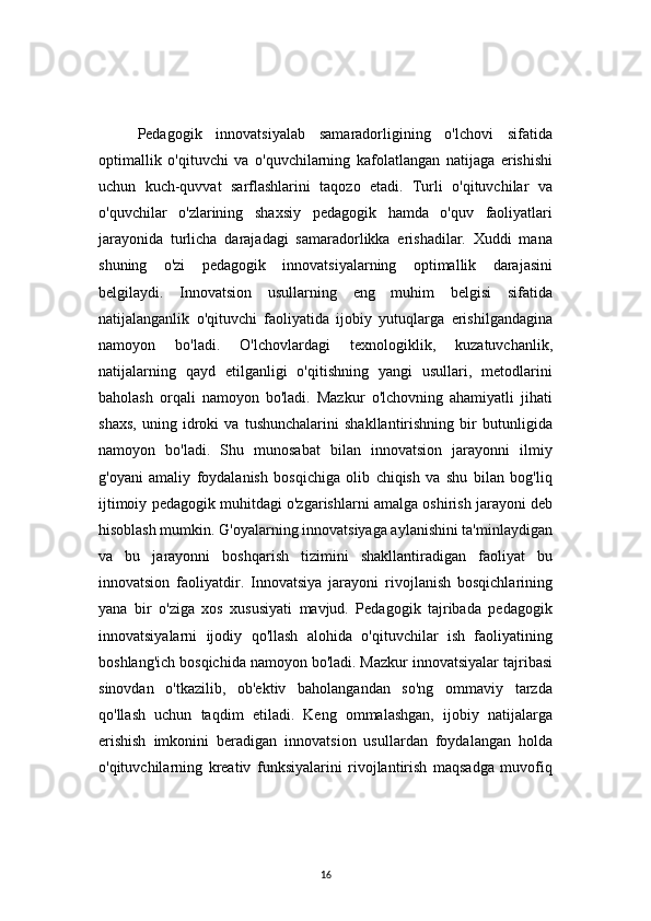 16Pedagogik   innovatsiyalab   samaradorligining   o'lchovi   sifatida
optimallik   o'qituvchi   va   o'quvchilarning   kafolatlangan   natijaga   erishishi
uchun   kuch-quvvat   sarflashlarini   taqozo   etadi.   Turli   o'qituvchilar   va
o'quvchilar   o'zlarining   shaxsiy   pedagogik   hamda   o'quv   faoliyatlari
jarayonida   turlicha   darajadagi   samaradorlikka   erishadilar.   Xuddi   mana
shuning   o'zi   pedagogik   innovatsiyalarning   optimallik   darajasini
belgilaydi.   Innovatsion   usullarning   eng   muhim   belgisi   sifatida
natijalanganlik   o'qituvchi   faoliyatida   ijobiy   yutuqlarga   erishilgandagina
namoyon   bo'ladi.   O'lchovlardagi   texnologiklik,   kuzatuvchanlik,
natijalarning   qayd   etilganligi   o'qitishning   yangi   usullari,   metodlarini
baholash   orqali   namoyon   bo'ladi.   Mazkur   o'lchovning   ahamiyatli   jihati
shaxs,   uning   idroki   va   tushunchalarini   shakllantirishning   bir   butunligida
namoyon   bo'ladi.   Shu   munosabat   bilan   innovatsion   jarayonni   ilmiy
g'oyani   amaliy   foydalanish   bosqichiga   olib   chiqish   va   shu   bilan   bog'liq
ijtimoiy pedagogik muhitdagi o'zgarishlarni amalga oshirish jarayoni deb
hisoblash mumkin. G'oyalarning innovatsiyaga aylanishini ta'minlaydigan
va   bu   jarayonni   boshqarish   tizimini   shakllantiradigan   faoliyat   bu
innovatsion   faoliyatdir.   Innovatsiya   jarayoni   rivojlanish   bosqichlarining
yana   bir   o'ziga   xos   xususiyati   mavjud.   Pedagogik   tajribada   pedagogik
innovatsiyalarni   ijodiy   qo'llash   alohida   o'qituvchilar   ish   faoliyatining
boshlang'ich bosqichida namoyon bo'ladi. Mazkur innovatsiyalar tajribasi
sinovdan   o'tkazilib,   ob'ektiv   baholangandan   so'ng   ommaviy   tarzda
qo'llash   uchun   taqdim   etiladi.   Keng   ommalashgan,   ijobiy   natijalarga
erishish   imkonini   beradigan   innovatsion   usullardan   foydalangan   holda
o'qituvchilarning   kreativ   funksiyalarini   rivojlantirish   maqsadga   muvofiq 