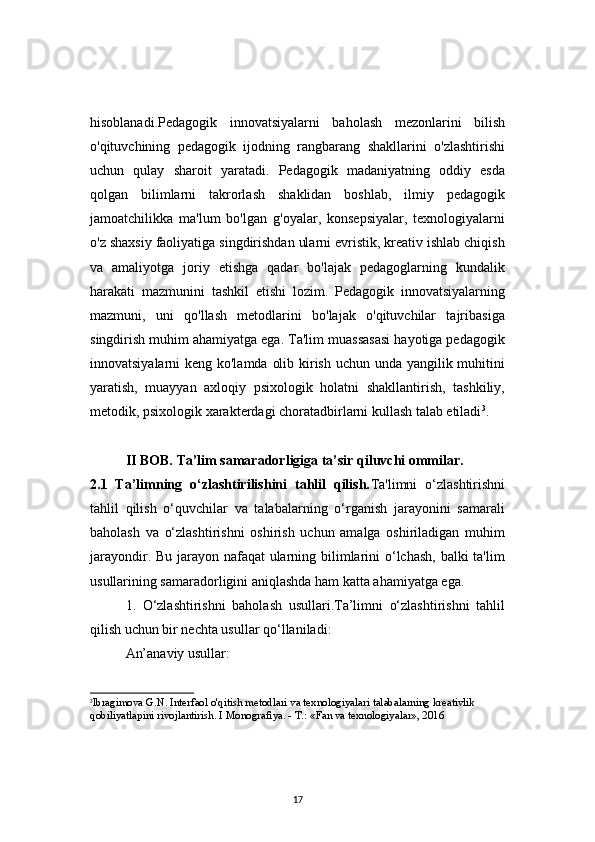 17hisoblanadi.Pedagogik   innovatsiyalarni   baholash   mezonlarini   bilish
o'qituvchining   pedagogik   ijodning   rangbarang   shakllarini   o'zlashtirishi
uchun   qulay   sharoit   yaratadi.   Pedagogik   madaniyatning   oddiy   esda
qolgan   bilimlarni   takrorlash   shaklidan   boshlab,   ilmiy   pedagogik
jamoatchilikka   ma'lum   bo'lgan   g'oyalar,   konsepsiyalar,   texnologiyalarni
o'z shaxsiy faoliyatiga singdirishdan ularni evristik, kreativ ishlab chiqish
va   amaliyotga   joriy   etishga   qadar   bo'lajak   pedagoglarning   kundalik
harakati   mazmunini   tashkil   etishi   lozim.   Pedagogik   innovatsiyalarning
mazmuni,   uni   qo'llash   metodlarini   bo'lajak   o'qituvchilar   tajribasiga
singdirish muhim ahamiyatga ega. Ta'lim muassasasi hayotiga pedagogik
innovatsiyalarni keng ko'lamda olib kirish uchun unda yangilik muhitini
yaratish,   muayyan   axloqiy   psixologik   holatni   shakllantirish,   tashkiliy,
metodik, psixologik xarakterdagi choratadbirlarni kullash talab etiladi 3
.  
II BOB.   Ta’lim samaradorligiga ta’sir qiluvchi ommilar.
2.1   Ta’limning   o‘zlashtirilishini   tahlil   qilish. Ta'limni   o‘zlashtirishni
tahlil   qilish   o‘quvchilar   va   talabalarning   o‘rganish   jarayonini   samarali
baholash   va   o‘zlashtirishni   oshirish   uchun   amalga   oshiriladigan   muhim
jarayondir. Bu jarayon nafaqat  ularning bilimlarini  o‘lchash, balki  ta'lim
usullarining samaradorligini aniqlashda ham katta ahamiyatga ega.
1.   O‘zlashtirishni   baholash   usullari.Ta’limni   o‘zlashtirishni   tahlil
qilish uchun bir nechta usullar qo‘llaniladi:
An’anaviy usullar:
3
I bragimova G.N. Interfaol o'qitish metodlari va texnologiyalari talabalarning kreativlik 
qobiliyatlapini rivojlantirish. I Monografiya. - T.: «Fan va texnologiyalar», 2016