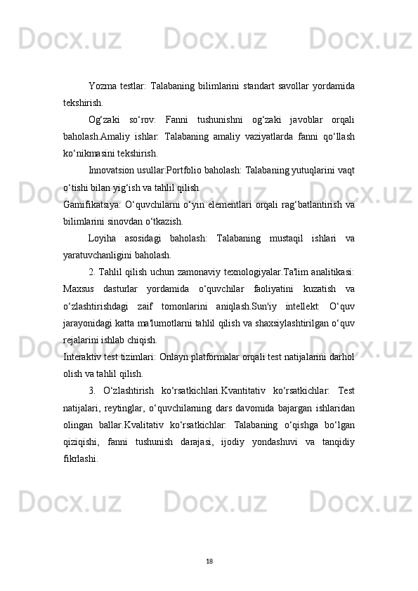 18Yozma   testlar:   Talabaning   bilimlarini   standart   savollar   yordamida
tekshirish.
Og‘zaki   so‘rov:   Fanni   tushunishni   og‘zaki   javoblar   orqali
baholash.Amaliy   ishlar:   Talabaning   amaliy   vaziyatlarda   fanni   qo‘llash
ko‘nikmasini tekshirish.
Innovatsion usullar:Portfolio baholash: Talabaning yutuqlarini vaqt
o‘tishi bilan yig‘ish va tahlil qilish.
Gamifikatsiya:  O‘quvchilarni  o‘yin elementlari  orqali  rag‘batlantirish  va
bilimlarini sinovdan o‘tkazish.
Loyiha   asosidagi   baholash:   Talabaning   mustaqil   ishlari   va
yaratuvchanligini baholash.
2. Tahlil qilish uchun zamonaviy texnologiyalar.Ta'lim analitikasi:
Maxsus   dasturlar   yordamida   o‘quvchilar   faoliyatini   kuzatish   va
o‘zlashtirishdagi   zaif   tomonlarini   aniqlash.Sun'iy   intellekt:   O‘quv
jarayonidagi katta ma'lumotlarni tahlil qilish va shaxsiylashtirilgan o‘quv
rejalarini ishlab chiqish.
Interaktiv test tizimlari: Onlayn platformalar orqali test natijalarini darhol
olish va tahlil qilish.
3.   O‘zlashtirish   ko‘rsatkichlari.Kvantitativ   ko‘rsatkichlar:   Test
natijalari,   reytinglar,   o‘quvchilarning   dars   davomida   bajargan   ishlaridan
olingan   ballar.Kvalitativ   ko‘rsatkichlar:   Talabaning   o‘qishga   bo‘lgan
qiziqishi,   fanni   tushunish   darajasi,   ijodiy   yondashuvi   va   tanqidiy
fikrlashi.