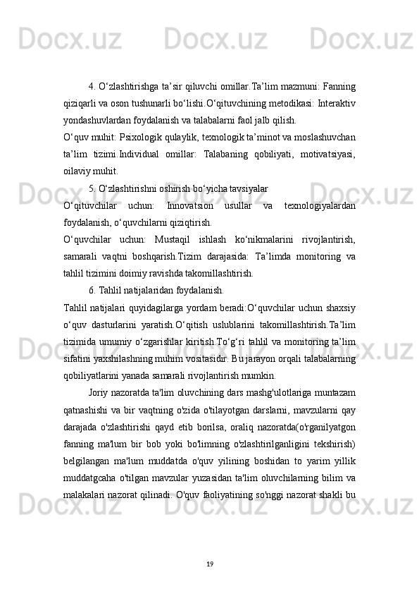 194. O‘zlashtirishga ta’sir qiluvchi omillar.Ta’lim mazmuni: Fanning
qiziqarli va oson tushunarli bo‘lishi.O‘qituvchining metodikasi: Interaktiv
yondashuvlardan foydalanish va talabalarni faol jalb qilish.
O‘quv muhit: Psixologik qulaylik, texnologik ta’minot va moslashuvchan
ta’lim   tizimi.Individual   omillar:   Talabaning   qobiliyati,   motivatsiyasi,
oilaviy muhit.
5. O‘zlashtirishni oshirish bo‘yicha tavsiyalar
O‘qituvchilar   uchun:   Innovatsion   usullar   va   texnologiyalardan
foydalanish, o‘quvchilarni qiziqtirish.
O‘quvchilar   uchun:   Mustaqil   ishlash   ko‘nikmalarini   rivojlantirish,
samarali   vaqtni   boshqarish.Tizim   darajasida:   Ta’limda   monitoring   va
tahlil tizimini doimiy ravishda takomillashtirish.
6. Tahlil natijalaridan foydalanish.
Tahlil  natijalari  quyidagilarga yordam  beradi:O‘quvchilar  uchun shaxsiy
o‘quv   dasturlarini   yaratish.O‘qitish   uslublarini   takomillashtirish.Ta’lim
tizimida umumiy o‘zgarishlar   kiritish.To‘g‘ri   tahlil  va  monitoring  ta’lim
sifatini yaxshilashning muhim vositasidir. Bu jarayon orqali talabalarning
qobiliyatlarini yanada samarali rivojlantirish mumkin.
Joriy nazoratda ta'lim oluvchining dars mashg'ulotlariga muntazam
qatnashishi   va   bir   vaqtning   o'zida   o'tilayotgan  darslarni,   mavzularni   qay
darajada   o'zlashtirishi   qayd   etib   borilsa,   oraliq   nazoratda(o'rganilyatgon
fanning   ma'lum   bir   bob   yoki   bo'limning   o'zlashtirilganligini   tekshirish)
belgilangan   ma'lum   muddatda   o'quv   yilining   boshidan   to   yarim   yillik
muddatgcaha   o'tilgan  mavzular   yuzasidan   ta'lim   oluvchilarning   bilim   va
malakalari nazorat qilinadi. O'quv faoliyatining so'nggi nazorat shakli bu