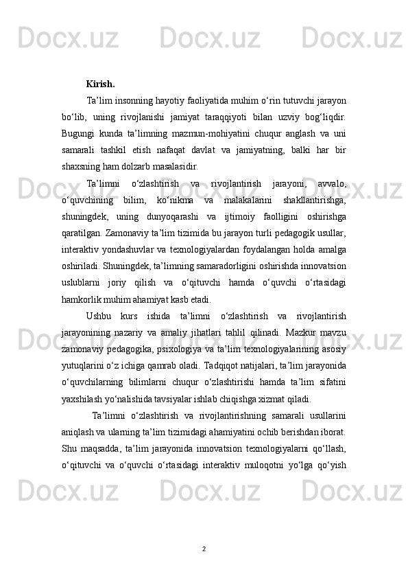 2Kirish.
Ta’lim insonning hayotiy faoliyatida muhim o‘rin tutuvchi jarayon
bo‘lib,   uning   rivojlanishi   jamiyat   taraqqiyoti   bilan   uzviy   bog‘liqdir.
Bugungi   kunda   ta’limning   mazmun-mohiyatini   chuqur   anglash   va   uni
samarali   tashkil   etish   nafaqat   davlat   va   jamiyatning,   balki   har   bir
shaxsning ham dolzarb masalasidir.
Ta’limni   o‘zlashtirish   va   rivojlantirish   jarayoni,   avvalo,
o‘quvchining   bilim,   ko‘nikma   va   malakalarini   shakllantirishga,
shuningdek,   uning   dunyoqarashi   va   ijtimoiy   faolligini   oshirishga
qaratilgan. Zamonaviy ta’lim tizimida bu jarayon turli pedagogik usullar,
interaktiv   yondashuvlar   va   texnologiyalardan   foydalangan   holda   amalga
oshiriladi. Shuningdek, ta’limning samaradorligini oshirishda innovatsion
uslublarni   joriy   qilish   va   o‘qituvchi   hamda   o‘quvchi   o‘rtasidagi
hamkorlik muhim ahamiyat kasb etadi.
Ushbu   kurs   ishida   ta’limni   o‘zlashtirish   va   rivojlantirish
jarayonining   nazariy   va   amaliy   jihatlari   tahlil   qilinadi.   Mazkur   mavzu
zamonaviy pedagogika, psixologiya va ta’lim texnologiyalarining asosiy
yutuqlarini o‘z ichiga qamrab oladi. Tadqiqot natijalari, ta’lim jarayonida
o‘quvchilarning   bilimlarni   chuqur   o‘zlashtirishi   hamda   ta’lim   sifatini
yaxshilash yo‘nalishida tavsiyalar ishlab chiqishga xizmat qiladi.
  Ta’limni   o‘zlashtirish   va   rivojlantirishning   samarali   usullarini
aniqlash va ularning ta’lim tizimidagi ahamiyatini ochib berishdan iborat.
Shu   maqsadda,   ta’lim   jarayonida   innovatsion   texnologiyalarni   qo‘llash,
o‘qituvchi   va   o‘quvchi   o‘rtasidagi   interaktiv   muloqotni   yo‘lga   qo‘yish 