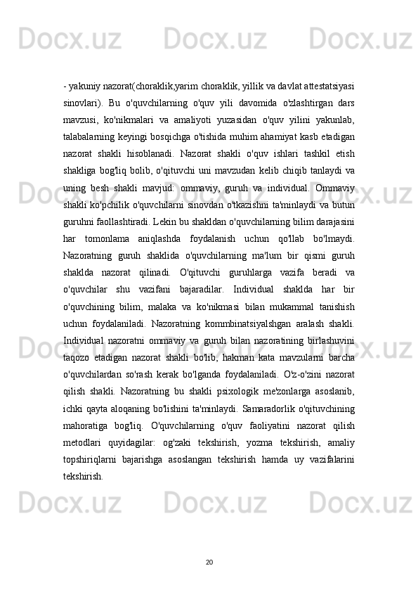 20- yakuniy nazorat(choraklik,yarim choraklik, yillik va davlat attestatsiyasi
sinovlari).   Bu   o'quvchilarning   o'quv   yili   davomida   o'zlashtirgan   dars
mavzusi,   ko'nikmalari   va   amaliyoti   yuzasidan   o'quv   yilini   yakunlab,
talabalarning keyingi bosqichga o'tishida muhim ahamiyat kasb etadigan
nazorat   shakli   hisoblanadi.   Nazorat   shakli   o'quv   ishlari   tashkil   etish
shakliga   bog'liq   bolib,   o'qituvchi   uni   mavzudan   kelib   chiqib   tanlaydi   va
uning   besh   shakli   mavjud:   ommaviy,   guruh   va   individual.   Ommaviy
shakli  ko'pchilik  o'quvchilarni  sinovdan   o'tkazishni   ta'minlaydi   va  butun
guruhni faollashtiradi. Lekin bu shakldan o'quvchilarning bilim darajasini
har   tomonlama   aniqlashda   foydalanish   uchun   qo'llab   bo'lmaydi.
Nazoratning   guruh   shaklida   o'quvchilarning   ma'lum   bir   qismi   guruh
shaklda   nazorat   qilinadi.   O'qituvchi   guruhlarga   vazifa   beradi   va
o'quvchilar   shu   vazifani   bajaradilar.   Individual   shaklda   har   bir
o'quvchining   bilim,   malaka   va   ko'nikmasi   bilan   mukammal   tanishish
uchun   foydalaniladi.   Nazoratning   kommbinatsiyalshgan   aralash   shakli.
Individual   nazoratni   ommaviy   va   guruh   bilan   nazoratining   birlashuvini
taqozo   etadigan   nazorat   shakli   bo'lib,   hakman   kata   mavzularni   barcha
o'quvchilardan   so'rash   kerak   bo'lganda   foydalaniladi.   O'z-o'zini   nazorat
qilish   shakli.   Nazoratning   bu   shakli   psixologik   me'zonlarga   asoslanib,
ichki qayta aloqaning bo'lishini ta'minlaydi. Samaradorlik o'qituvchining
mahoratiga   bog'liq.   O'quvchilarning   o'quv   faoliyatini   nazorat   qilish
metodlari   quyidagilar:   og'zaki   tekshirish,   yozma   tekshirish,   amaliy
topshiriqlarni   bajarishga   asoslangan   tekshirish   hamda   uy   vazifalarini
tekshirish.