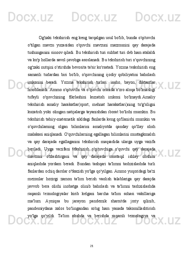 21Og'zaki tekshirish eng keng tarqalgan usul bo'lib, bunda o'qituvchi
o'tilgan   mavzu   yuzasidan   o'quvchi   mavzuni   mazmunini   qay   darajada
tushunganini sinoov qiladi. Bu tekshirish turi suhbat turi deb ham atalaldi
va ko'p hollarda savol-javobga asoslanadi. Bu tekshirish turi o'quvchining
og'zaki nutqini o'stirshda bevosita ta'sir ko'rsatadi. Yozma teskshirish eng
samarili   turlardan   biri   bo'lib,   o'quvchining   ijodiy   qobiliyatini   baholash
imkonini   beradi.   Yozma   tekshirish   turlari:   insho,   bayon,   diktantlar
hisoblanadi. Ammo o'qituvchi va o'quvchi orasida o'zro aloqa bo'lmasligi
tufayli   o'quvchining   fikrlashini   kuzatish   imkoni   bo'lmaydi.Amaliy
tekshirish   amaliy   harakatlar(sport,   mehnat   harakatlari)ning   to'g'riligni
kuzatish yoki olingan natijalarga tayanishdan iborat bo'lishi mumkin. Bu
tekshirish tabiiy-matematik sikldagi fanlarda keng qo'llanishi mumkin va
o'quvchilarning   olgan   bilimlarini   amaliyotda   qanday   qo'llay   olish
malakasi aniqlanadi. O'quvchilarning egallagan bilimlarini mustagkmalsh
va   qay   darajada   egallaganini   tekshirish   maqsadida   ularga   uyga   vazifa
beriladi.   Uyga   vazifani   tekshirish   o'qituvchiga   o'quvchi   qay   darajada
mavzuni   o'zlashtirgani   va   qay   darajada   mustaqil   ishlay   olishini
aniqlashda   yordam   beradi.   Bundan   tashqari   ta'limni   tashxislashda   turli
fanlardan ochiq darslar o'tkazish yo'lga qo'yilgan. Ammo yuqoridagi ba'zi
mezonlar   hozirgi   zamon   ta'lim   berish   vaolish   talablariga   qay   darajda
javvob   bera   olishi   inobatga   olinib   baholash   va   ta'limni   tashxislashda
raqamli   texnologiyalar   kirib   kelgani   barcha   ta'lim   sohasi   vakillariga
ma'lum.   Ayniqsa   bu   jarayon   pandemik   sharoitda   joriy   qilinib,
pandemiydana   xalos   bo'lingandan   so'ng   ham   yanada   takomillashtirish
yo'lga   qo'yildi.   Ta'lim   olishda   va   berishda   raqamli   texnologiya   va 