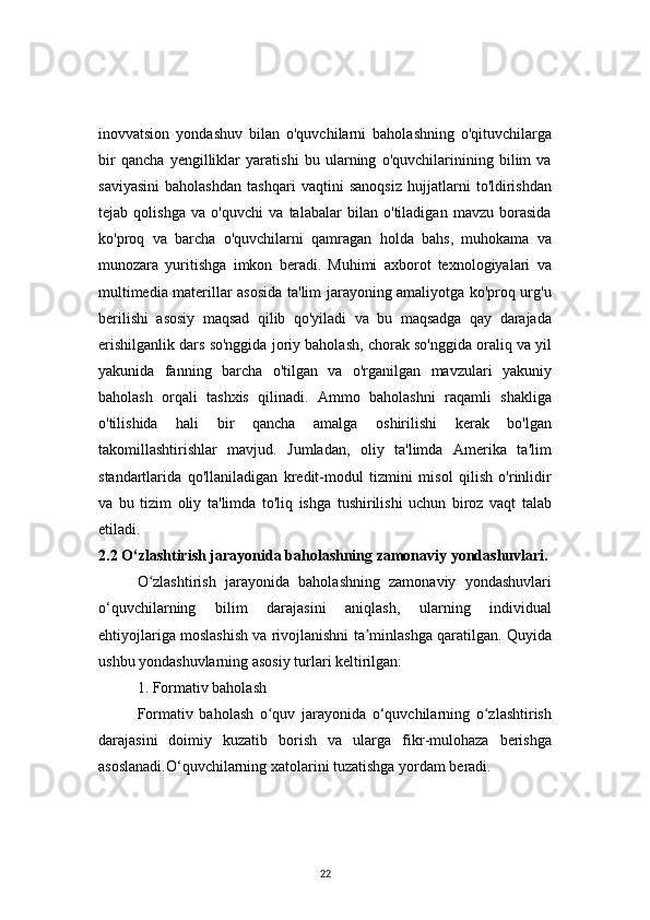 22inovvatsion   yondashuv   bilan   o'quvchilarni   baholashning   o'qituvchilarga
bir   qancha   yengilliklar   yaratishi   bu   ularning   o'quvchilarinining   bilim   va
saviyasini   baholashdan   tashqari   vaqtini   sanoqsiz   hujjatlarni   to'ldirishdan
tejab   qolishga   va   o'quvchi   va   talabalar   bilan   o'tiladigan   mavzu   borasida
ko'proq   va   barcha   o'quvchilarni   qamragan   holda   bahs,   muhokama   va
munozara   yuritishga   imkon   beradi.   Muhimi   axborot   texnologiyalari   va
multimedia materillar asosida ta'lim jarayoning amaliyotga ko'proq urg'u
berilishi   asosiy   maqsad   qilib   qo'yiladi   va   bu   maqsadga   qay   darajada
erishilganlik dars so'nggida joriy baholash, chorak so'nggida oraliq va yil
yakunida   fanning   barcha   o'tilgan   va   o'rganilgan   mavzulari   yakuniy
baholash   orqali   tashxis   qilinadi.   Ammo   baholashni   raqamli   shakliga
o'tilishida   hali   bir   qancha   amalga   oshirilishi   kerak   bo'lgan
takomillashtirishlar   mavjud.   Jumladan,   oliy   ta'limda   Amerika   ta'lim
standartlarida   qo'llaniladigan   kredit-modul   tizmini   misol   qilish   o'rinlidir
va   bu   tizim   oliy   ta'limda   to'liq   ishga   tushirilishi   uchun   biroz   vaqt   talab
etiladi.
2.2 O‘zlashtirish jarayonida baholashning zamonaviy yondashuvlari.
O zlashtirish   jarayonida   baholashning   zamonaviy   yondashuvlariʻ
o‘quvchilarning   bilim   darajasini   aniqlash,   ularning   individual
ehtiyojlariga moslashish va rivojlanishni ta minlashga qaratilgan. Quyida	
ʼ
ushbu yondashuvlarning asosiy turlari keltirilgan:
1. Formativ baholash
Formativ   baholash   o quv   jarayonida   o‘quvchilarning   o zlashtirish	
ʻ ʻ
darajasini   doimiy   kuzatib   borish   va   ularga   fikr-mulohaza   berishga
asoslanadi.O‘quvchilarning xatolarini tuzatishga yordam beradi.