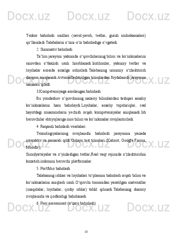 23Tezkor   baholash   usullari   (savol-javob,   testlar,   guruh   muhokamalari)
qo‘llaniladi.Talabalarni o zini-o zi baholashga o‘rgatadi.ʻ ʻ
2. Summativ baholash
Ta lim jarayoni  yakunida o‘quvchilarning bilim va ko nikmalarini	
ʼ ʻ
sinovdan   o tkazish   usuli   hisoblanadi.Imtihonlar,   yakuniy   testlar   va	
ʻ
loyihalar   asosida   amalga   oshiriladi.Talabaning   umumiy   o‘zlashtirish
darajasi aniqlanadi.Avtomatlashtirilgan tizimlardan foydalanish jarayonni
samarali qiladi.
3.Kompetensiyaga asoslangan baholash
Bu   yondashuv   o‘quvchining   nazariy   bilimlaridan   tashqari   amaliy
ko nikmalarini   ham   baholaydi.Loyihalar,   amaliy   topshiriqlar,   real	
ʻ
hayotdagi   muammolarni   yechish   orqali   kompetensiyalar   aniqlanadi.Ish
beruvchilar ehtiyojlariga mos bilim va ko nikmalar rivojlantiriladi.	
ʻ
4. Raqamli baholash vositalari
Texnologiyalarning   rivojlanishi   baholash   jarayonini   yanada
interaktiv va samarali qildi:Onlayn test tizimlari (Kahoot, Google Forms,
Moodle);
Simulyatsiyalar va o‘yinlashgan testlar;Real vaqt rejimida o‘zlashtirishni
kuzatish imkonini beruvchi platformalar.
5. Portfolio baholash
Talabaning ishlari va loyihalari to‘plamini baholash orqali bilim va
ko‘nikmalarini   aniqlash   usuli.O quvchi   tomonidan   yaratilgan   materiallar	
ʻ
(maqolalar,   loyihalar,   ijodiy   ishlar)   tahlil   qilinadi.Talabaning   shaxsiy
rivojlanishi va ijodkorligi baholanadi.
6. Peer assessment (o zaro baholash)	
ʻ 