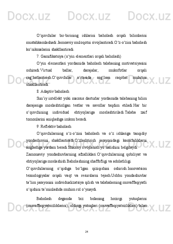 24O quvchilar   bir-birining   ishlarini   baholash   orqali   bilimlariniʻ
mustahkamlashadi:Jamoaviy muloqotni rivojlantiradi.O z-o zini baholash	
ʻ ʻ
ko‘nikmalarini shakllantiradi.
7. Gamifikatsiya (o yin elementlari orqali baholash)	
ʻ
O yin   elementlari   yordamida   baholash   talabaning   motivatsiyasini	
ʻ
oshiradi:Virtual   ballar,   darajalar,   mukofotlar   orqali
rag‘batlantirish.O quvchilar   o rtasida   sog‘lom   raqobat   muhitini	
ʻ ʻ
shakllantiradi.
8. Adaptiv baholash
Sun iy intellekt yoki maxsus dasturlar yordamida talabaning bilim	
ʼ
darajasiga   moslashtirilgan   testlar   va   savollar   taqdim   etiladi:Har   bir
o‘quvchining   individual   ehtiyojlariga   moslashtiriladi.Talaba   zaif
tomonlarini aniqlashga imkon beradi.
9. Reflektiv baholash
O quvchilarning   o z-o zini   baholash   va   o z   ishlariga   tanqidiy	
ʻ ʻ ʻ ʻ
yondashuvini   shakllantiradi:O zlashtirish   jarayonidagi   kamchiliklarni	
ʻ
anglashga yordam beradi.Shaxsiy rivojlanish yo‘nalishini belgilaydi.
Zamonaviy   yondashuvlarning   afzalliklari:O quvchilarning   qobiliyat   va	
ʻ
ehtiyojlariga moslashish.Baholashning shaffofligi va adolatliligi.
O‘quvchilarning   o qishga   bo‘lgan   qiziqishini   oshirish.Innovatsion	
ʻ
texnologiyalar   orqali   vaqt   va   resurslarni   tejash.Ushbu   yondashuvlar
ta lim jarayonini individualizatsiya qilish va talabalarning muvaffaqiyatli	
ʼ
o qishini ta minlashda muhim rol o ynaydi.
ʻ ʼ ʻ
Baholash   deganda   biz   bolaning   hozirgi   yutuqlarini
(muvaffaqiyatsizliklarini), oldingi yutuqlari (muvaffaqiyatsizliklari) bilan 