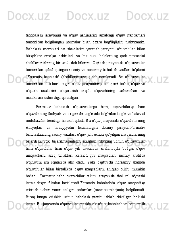 25taqqoslash   jarayonini   va   o'quv   natijalarini   amaldagi   o'quv   standartlari
tomonidan   belgilangan   normalar   bilan   o'zaro   bog'liqligini   tushunamiz.
Baholash   mezonlari   va   shakllarini   yaratish   jarayoni   o'quvchilar   bilan
birgalikda   amalga   oshiriladi   va   biz   buni   bolalarning   qadr-qimmatini
shakllantirishning bir usuli deb bilamiz. O'qitish jarayonida o'qituvchilar
tomonidan qabul qilingan rasmiy va norasmiy baholash usullari to'plami
"Formativ   baholash"   (shakllantiruvchi)   deb   nomlanadi.   Bu   o'qituvchilar
tomonidan olib boriladigan o'quv jarayonining bir qismi bo'lib, o'quv va
o'qitish   usullarini   o'zgartirish   orqali   o'quvchining   tushunchasi   va
malakasini oshirishga qaratilgan.
Formativ   baholash   o'qituvchilarga   ham,   o'quvchilarga   ham
o'quvchining faoliyati va o'rganishi to'g'risida to'g'ridan-to'g'ri va batavsil
mulohazalar berishga harakat qiladi. Bu o'quv jarayonida o'quvchilarning
ehtiyojlari   va   taraqqiyotni   kuzatadigan   doimiy   jarayon.Formativ
baholashnining asosiy  vazifasi  o'quv yili uchun qo'yilgan maqsadlarning
bajarilishi   yoki   bajarilmaganligini   aniqlash.   Shuning  uchun   o'qituvchilar
ham   o'quvchilar   ham   o'quv   yili   davomida   erishmoqchi   bo'lgan   o'quv
maqsadlarni   aniq   bilishlari   kerak.O'quv   maqsadlari   rasmiy   shaklda
o'qituvchi   ish   rejalarida   aks   etadi.   Yoki   o'qituvchi   norasmiy   shaklda
o'quvchilar   bilan   birgalikda   o'quv   maqsadlarni   aniqlab   olishi   mumkin
bo'ladi.   Formativ   baho   o'quvchilar   ta'lim   jarayonida   faol   rol   o'ynashi
kerak   degan   fikrdan   boshlanadi.Formativ   baholashda   o'quv   maqsadiga
erishish   uchun   zarur   bo'lgan   qadamlar   (mexanizmlar)aniq   belgilanadi.
Biroq   bunga   erishish   uchun   baholash   yaxshi   ishlab   chiqilgan   bo'lishi
kerak. Bu jarayonda o'quvchilar orasida o'z-o'zini baholash va hamkorlik 