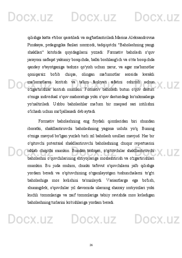26qilishga katta e'tibor qaratiladi va rag'batlantiriladi.Marina Aleksandrovna
Pinskaya,   pedagogika   fanlari   nomzodi,   tadqiqotchi   "Baholashning   yangi
shakllari"   kitobida   quyidagilarni   yozadi:   Formativ   baholash   o'quv
jarayoni nafaqat yakuniy bosqichda, balki boshlang'ich va o'rta bosqichda
qanday   o'tayotganiga   tashxis   qo'yish   uchun   zarur,   va   agar   ma'lumotlar
qoniqarsiz   bo'lib   chiqsa,   olingan   ma'lumotlar   asosida   kerakli
ma'lumotlarni   kiritish   va   ta'lim   faoliyati   sifatini   oshirish   uchun
o'zgartirishlar   kiritish   mumkin.   Formativ   baholash   butun   o'quv   dasturi
o'rniga individual o'quv mahoratiga yoki o'quv dasturidagi ko'nikmalarga
yo'naltiriladi.   Ushbu   baholashlar   ma'lum   bir   maqsad   sari   intilishni
o'lchash uchun mo'ljallanadi deb aytadi.
Formativ   baholashning   eng   foydali   qismlaridan   biri   shundan
iboratki,   shakllantiruvchi   baholashning   yagona   uslubi   yo'q.   Buning
o'rniga mavjud bo'lgan yuzlab turli xil baholash usullari mavjud. Har bir
o'qituvchi   potentsial   shakllantiruvchi   baholashning   chuqur   repertuarini
ishlab   chiqishi   mumkin.   Bundan   tashqari,   o'qituvchilar   shakllantiruvchi
baholashni o'quvchilarining ehtiyojlariga moslashtirish va o'zgartirishlari
mumkin.   Bu   juda   muhim,   chunki   tafovut   o'quvchilarni   jalb   qilishga
yordam   beradi   va   o'qituvchining   o'rganilayotgan   tushunchalarni   to'g'ri
baholashiga   mos   kelishini   ta'minlaydi.   Variantlarga   ega   bo'lish,
shuningdek,   o'quvchilar   yil   davomida   ularning   shaxsiy   imtiyozlari   yoki
kuchli   tomonlariga   va   zaif   tomonlariga   tabiiy   ravishda   mos   keladigan
baholashning turlarini ko'rishlariga yordam beradi. 