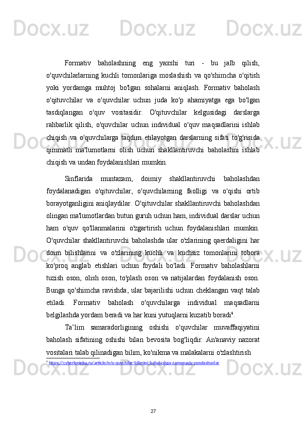 27Formativ   baholashning   eng   yaxshi   turi   -   bu   jalb   qilish,
o'quvchilarlarning   kuchli   tomonlariga   moslashish   va   qo'shimcha   o'qitish
yoki   yordamga   muhtoj   bo'lgan   sohalarni   aniqlash.   Formativ   baholash
o'qituvchilar   va   o'quvchilar   uchun   juda   ko'p   ahamiyatga   ega   bo'lgan
tasdiqlangan   o'quv   vositasidir.   O'qituvchilar   kelgusidagi   darslarga
rahbarlik   qilish,   o'quvchilar   uchun   individual   o'quv   maqsadlarini   ishlab
chiqish   va   o'quvchilarga   taqdim   etilayotgan   darslarning   sifati   to'g'risida
qimmatli   ma'lumotlarni   olish   uchun   shakllantiruvchi   baholashni   ishlab
chiqish va undan foydalanishlari mumkin.
Sinflarida   muntazam,   doimiy   shakllantiruvchi   baholashdan
foydalanadigan   o'qituvchilar,   o'quvchilarning   faolligi   va   o'qishi   ortib
borayotganligini aniqlaydilar. O'qituvchilar shakllantiruvchi baholashdan
olingan ma'lumotlardan butun guruh uchun ham, individual darslar uchun
ham   o'quv   qo'llanmalarini   o'zgartirish   uchun   foydalanishlari   mumkin.
O'quvchilar   shakllantiruvchi   baholashda   ular   o'zlarining   qaerdaligini   har
doim   bilishlarini   va   o'zlarining   kuchli   va   kuchsiz   tomonlarini   tobora
ko'proq   anglab   etishlari   uchun   foydali   bo'ladi.   Formativ   baholashlarni
tuzish   oson,   olish   oson,   to'plash   oson   va   natijalardan   foydalanish   oson.
Bunga qo'shimcha ravishda, ular bajarilishi uchun cheklangan vaqt talab
etiladi.   Formativ   baholash   o'quvchilarga   individual   maqsadlarni
belgilashda yordam beradi va har kuni yutuqlarni kuzatib boradi 4
.
Ta’lim   samaradorligining   oshishi   o'quvchilar   muvaffaqiyatini
baholash   sifatining   oshishi   bilan   bevosita   bog'liqdir.   An'anaviy   nazorat
vositalari talab qilinadigan bilim, ko'nikma va malakalarni o'zlashtirish 
4
  https://cyberleninka.ru/article/n/o-quvchilar-bilimini-baholashga-zamonaviy-yondashuvlar 