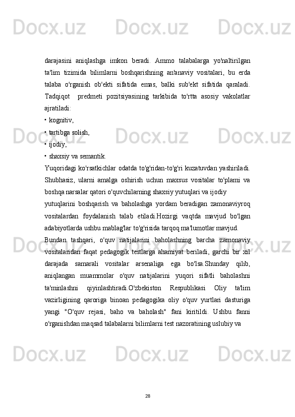 28darajasini   aniqlashga   imkon   beradi.   Ammo   talabalarga   yo'naltirilgan
ta'lim   tizimida   bilimlarni   boshqarishning   an'anaviy   vositalari,   bu   erda
talaba   o'rganish   ob'ekti   sifatida   emas,   balki   sub'ekt   sifatida   qaraladi.
Tadqiqot     predmeti   pozitsiyasining   tarkibida   to'rtta   asosiy   vakolatlar
ajratiladi: 
•   kognitiv, 
•   tartibga solish, 
•   ijodiy, 
•   shaxsiy va semantik. 
Yuqoridagi ko'rsatkichlar  odatda to'g'ridan-to'g'ri kuzatuvdan yashiriladi.
Shubhasiz,   ularni   amalga   oshirish   uchun   maxsus   vositalar   to'plami   va
boshqa narsalar qatori o'quvchilarning shaxsiy yutuqlari va ijodiy 
yutuqlarini   boshqarish   va   baholashga   yordam   beradigan   zamonaviyroq
vositalardan   foydalanish   talab   etiladi.Hozirgi   vaqtda   mavjud   bo'lgan
adabiyotlarda ushbu mablag'lar to'g'risida tarqoq ma'lumotlar mavjud. 
Bundan   tashqari,   o'quv   natijalarini   baholashning   barcha   zamonaviy
vositalaridan   faqat   pedagogik   testlarga   ahamiyat   beriladi,   garchi   bir   xil
darajada   samarali   vositalar   arsenaliga   ega   bo'lsa.Shunday   qilib,
aniqlangan   muammolar   o'quv   natijalarini   yuqori   sifatli   baholashni
ta'minlashni   qiyinlashtiradi.O'zbekiston   Respublikasi   Oliy   ta'lim
vazirligining   qaroriga   binoan   pedagogika   oliy   o'quv   yurtlari   dasturiga
yangi   "O'quv   rejasi,   baho   va   baholash"   fani   kiritildi.   Ushbu   fanni
o'rganishdan maqsad talabalarni bilimlarni test nazoratining uslubiy va  