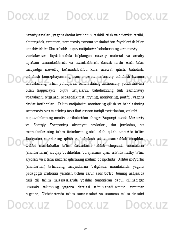 29nazariy asoslari, yagona davlat imtihonini tashkil etish va o'tkazish tartibi,
shuningdek, umuman, zamonaviy nazorat vositalaridan foydalanish bilan
tanishtirishdir.Shu sababli, o'quv natijalarini baholashning zamonaviy 
vositalaridan   foydalanishda   to'plangan   nazariy   material   va   amaliy
tajribani   umumlashtirish   va   tizimlashtirish   darslik   nashr   etish   bilan
maqsadga   muvofiq   ko'rinadi.Ushbu   kurs   nazorat   qilish,   baholash,
baholash   konseptsiyasining   asosini   beradi,   an'anaviy   baholash   tizimini
talabalarning   ta'lim   yutuqlarini   baholashning   zamonaviy   yondashuvlari
bilan   taqqoslaydi,   o'quv   natijalarini   baholashning   turli   zamonaviy
vositalarini o'rganadi pedagogik test, reyting, monitoring, portfel, yagona
davlat   imtihonlari.   Ta'lim   natijalarini   monitoring   qilish   va   baholashning
zamonaviy vositalarining tavsiflari asosan taniqli nashrlardan, etakchi 
o'qituvchilarning   amaliy   tajribalaridan   olingan.Bugungi   kunda   Markaziy
va   Sharqiy   Evropaning   aksariyat   davlatlari,   shu   jumladan,   o'z
mamlakatlarining   ta'lim   tizimlarini   global   isloh   qilish   doirasida   ta'lim
faoliyatini   monitoring   qilish   va   baholash   uchun   asos   ishlab   chiqdilar.
Ushbu   mamlakatlar   ta'lim   dasturlarini   ishlab   chiqishda   normalarni
(standartlarni) aniqlay boshladilar, bu ajralmas qism sifatida milliy ta'lim
siyosati va sifatni nazorat qilishning muhim bosqichidir. Ushbu me'yorlar
(standartlar)   ta'limning   maqsadlarini   belgilash,   mamlakatda   yagona
pedagogik   makonni   yaratish   uchun   zarur   asos   bo'lib,   buning   natijasida
turli   xil   ta'lim   muassasalarida   yoshlar   tomonidan   qabul   qilinadigan
umumiy   ta'limning   yagona   darajasi   ta'minlanadi.Ammo,   umuman
olganda,   O'zbekistonda   ta'lim   muassasalari   va   umuman   ta'lim   tizimini 