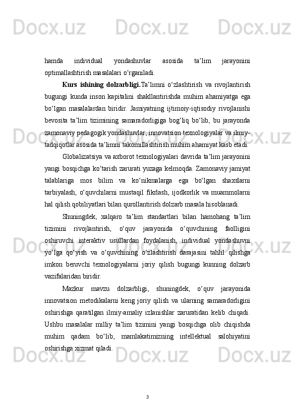 3hamda   individual   yondashuvlar   asosida   ta’lim   jarayonini
optimallashtirish masalalari o‘rganiladi.
Kurs   ishining   dolzarbligi. Ta’limni   o‘zlashtirish   va   rivojlantirish
bugungi   kunda   inson   kapitalini   shakllantirishda   muhim   ahamiyatga   ega
bo‘lgan   masalalardan   biridir.   Jamiyatning   ijtimoiy-iqtisodiy   rivojlanishi
bevosita   ta’lim   tizimining   samaradorligiga   bog‘liq   bo‘lib,   bu   jarayonda
zamonaviy pedagogik yondashuvlar, innovatsion texnologiyalar va ilmiy-
tadqiqotlar asosida ta’limni takomillashtirish muhim ahamiyat kasb etadi.
Globalizatsiya va axborot texnologiyalari davrida ta’lim jarayonini
yangi bosqichga ko‘tarish zarurati yuzaga kelmoqda. Zamonaviy jamiyat
talablariga   mos   bilim   va   ko‘nikmalarga   ega   bo‘lgan   shaxslarni
tarbiyalash,   o‘quvchilarni   mustaqil   fikrlash,   ijodkorlik   va   muammolarni
hal qilish qobiliyatlari bilan qurollantirish dolzarb masala hisoblanadi.
Shuningdek,   xalqaro   ta’lim   standartlari   bilan   hamohang   ta’lim
tizimini   rivojlantirish,   o‘quv   jarayonida   o‘quvchining   faolligini
oshiruvchi   interaktiv   usullardan   foydalanish,   individual   yondashuvni
yo‘lga   qo‘yish   va   o‘quvchining   o‘zlashtirish   darajasini   tahlil   qilishga
imkon   beruvchi   texnologiyalarni   joriy   qilish   bugungi   kunning   dolzarb
vazifalaridan biridir.
Mazkur   mavzu   dolzarbligi,   shuningdek,   o‘quv   jarayonida
innovatsion   metodikalarni   keng   joriy   qilish   va   ularning   samaradorligini
oshirishga   qaratilgan   ilmiy-amaliy   izlanishlar   zaruratidan   kelib   chiqadi.
Ushbu   masalalar   milliy   ta’lim   tizimini   yangi   bosqichga   olib   chiqishda
muhim   qadam   bo‘lib,   mamlakatimizning   intellektual   salohiyatini
oshirishga xizmat qiladi. 
