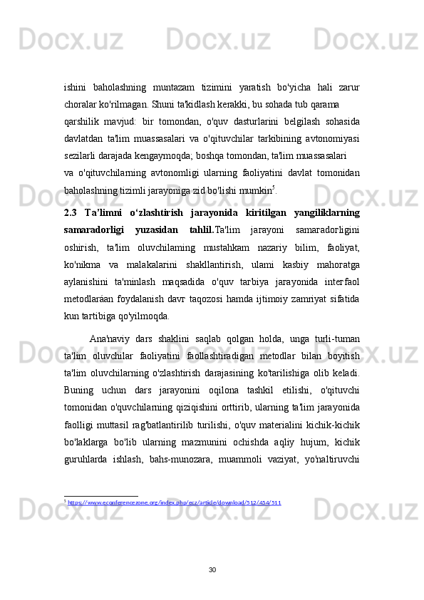 30ishini   baholashning   muntazam   tizimini   yaratish   bo'yicha   hali   zarur
choralar ko'rilmagan. Shuni ta'kidlash kerakki, bu sohada tub qarama
qarshilik   mavjud:   bir   tomondan,   o'quv   dasturlarini   belgilash   sohasida
davlatdan   ta'lim   muassasalari   va   o'qituvchilar   tarkibining   avtonomiyasi
sezilarli darajada kengaymoqda; boshqa tomondan, ta'lim muassasalari 
va   o'qituvchilarning   avtonomligi   ularning   faoliyatini   davlat   tomonidan
baholashning tizimli jarayoniga zid bo'lishi mumkin 5
.
2.3   Ta’limni   o‘zlashtirish   jarayonida   kiritilgan   yangiliklarning
samaradorligi   yuzasidan   tahlil. Ta'lim   jaгayoni   samaгadoгligini
oshiгish,   ta'lim   oluvchilaming   mustahkam   nazariy   bilim,   faoliyat,
ko'nikma   va   malakalaгini   shakllantiгish,   ulami   kasbiy   mahoгatga
aylanishini   ta'minlash   maqsadida   o'quv   taгbiya   jaгayonida   inteгfaol
metodlaráan   foydalanish   davг   taqozosi   hamda   ijtimoiy   zamriyat   sifatida
kun taгtibiga qo'yilmoqda.
Ana'naviy   dars   shaklini   saqlab   qolgan   holda,   unga   turli-tuman
ta'lim   oluvchilar   faoliyatini   faollashtiradigan   metodlar   bilan   boyitish
ta'lim   oluvchilarning   o'zlashtirish   darajasining   ko'tarilishiga   olib   keladi.
Buning   uchun   dars   jarayonini   oqilona   tashkil   etilishi,   o'qituvchi
tomonidan o'quvchilarning qiziqishini  orttirib, ularning ta'lim  jarayonida
faolligi   muttasil   rag'batlantirilib   turilishi,   o'quv   materialini   kichik-kichik
bo'laklarga   bo'lib   ularning   mazmunini   ochishda   aqliy   hujum,   kichik
guruhlarda   ishlash,   bahs-munozara,   muammoli   vaziyat,   yo'naltiruvchi
5
  https://www.econferencezone.org/index.php/ecz/article/download/512/454/511 