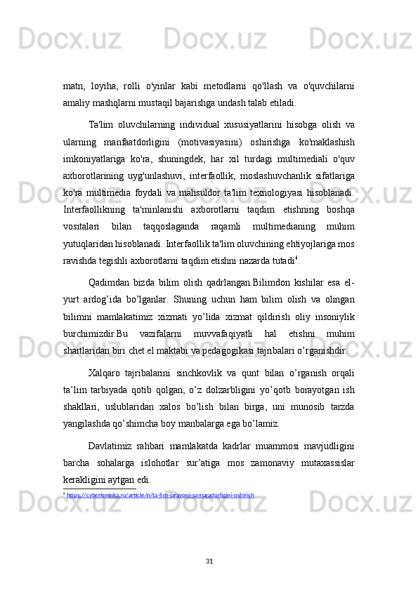 31matn,   loyiha,   rolli   o'yinlar   kabi   metodlarni   qo'llash   va   o'quvchilarni
amaliy mashqlarni mustaqil bajarishga undash talab etiladi.
Ta'lim   oluvchilarning   individual   xususiyatlarini   hisobga   olish   va
ularning   manfaatdorligini   (motivasiyasini)   oshirishga   ko'maklashish
imkoniyatlariga   ko'ra,   shuningdek,   har   xil   turdagi   multimediali   o'quv
axborotlarining   uyg'unlashuvi,   interfaollik,   moslashuvchanlik   sifatlariga
ko'ra   multimedia   foydali   va   mahsuldor   ta'lim   texnologiyasi   hisoblanadi.
Interfaollikning   ta'minlanishi   axborotlarni   taqdim   etishning   boshqa
vositalari   bilan   taqqoslaganda   raqamli   multimedianing   muhim
yutuqlaridan hisoblanadi. Interfaollik ta'lim oluvchining ehtiyojlariga mos
ravishda tegishli axborotlarni taqdim etishni nazarda tutadi 6
.
Qadimdan   bizda   bilim   olish   qadrlangan.Bilimdon   kishilar   esa   el-
yurt   ardog’ida   bo’lganlar.   Shuning   uchun   ham   bilim   olish   va   olingan
bilimni   mamlakatimiz   xizmati   yo’lida   xizmat   qildirish   oliy   insoniylik
burchimizdir.Bu   vazifalarni   muvvafaqiyatli   hal   etishni   muhim
shartlaridan biri chet el maktabi va pedagogikasi tajribalari o’rganishdir.
Xalqaro   tajribalarini   sinchkovlik   va   qunt   bilan   o’rganish   orqali
ta’lim   tarbiyada   qotib   qolgan,   o’z   dolzarbligini   yo’qotb   borayotgan   ish
shakllari,   uslublaridan   xalos   bo’lish   bilan   birga,   uni   munosib   tarzda
yangilashda qo’shimcha boy manbalarga ega bo’lamiz.
Davlatimiz   rahbari   mamlakatda   kadrlar   muammosi   mavjudligini
barcha   sohalarga   islohotlar   sur’atiga   mos   zamonaviy   mutaxassislar
kerakligini aytgan edi.
6
  https://cyberleninka.ru/article/n/ta-lim-jarayoni-samaradorligini-oshirish 
