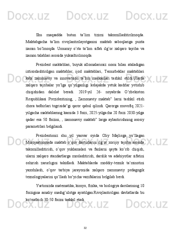 32Shu   maqsadda   butun   ta’lim   tizimi   takomillashtirilmoqda.
Maktabgacha   ta’lim   rivojlantirilayotganini   maktab   saboqlariga   puxta
zamin   bo’lmoqda.   Umumiy   o’rta   ta’lim   sifati   ilg’or   xalqaro   tajriba   va
zamon talablari asosida yuksaltirilmoqda.
Prezident   maktablari,   buyuk   allomalarimiz   nomi   bilan   ataladigan
ixtisoslashtirilgan   maktablar,   ijod   maktablari,   Temurbeklar   maktablari
kabi   zamonaviy   va   innovatsion   ta’lim   maskanlari   tashkil   etildi.Ularda
xalqaro   tajribalar   yo’lga   qo’yilganligi   kelajakda   yetuk   kadrlar   yetishib
chiqishidan   dalolat   beradi.   2019-yil   26-   noyabrda   O’zbekiston
Respublikasi   Prezidentining,   ,   Zamonaviy   maktab”   larni   tashkil   etish
chora  tadbirlari   togrisida“gi   qaror  qabul  qilindi.  Qarorga   muvofiq  2021-
yilgacha maktablarnng kamida 3 foizi, 2025-yilgacha 20 foizi 2030-yilga
qadar   esa   50   foizini,   ,   zamonaviy   maktab”   larga   aylantirishning   asosiy
parametrlari belgilandi.
Prezidentimiz   shu   yil   yanvar   oyida   Oliy   Majlisga   yo’llagan
Murojaatnomada   maktab   o’quv   dasturlarini   ilg’or   xorijiy   tajriba   asosida
takomillashtirish,   o’quv   yuklamalari   va   fanlarni   qayta   ko’rib   chiqish,
ularni   xalqaro   standartlarga   moslashtirish,   darslik   va   adabiyotlar   sifatini
oshirish   zarurligini   takidladi.   Maktablarda   moddiy-texnik   ta’minotini
yaxshilash,   o’quv   tarbiya   jarayonida   xalqaro   zamonaviy   pedagogik
texnologiyalarini qo’llash bo’yicha vazifalarini belgilab berdi.
Yurtimizda matematika, kimyo, fizika, va biologiya darslarining 10
foizigina   amaliy   mashg’ulotga   ajratilgan.Rivojlantirilgan   davlatlarda   bu
ko'rsatkich 30-50 foizni tashkil etadi. 