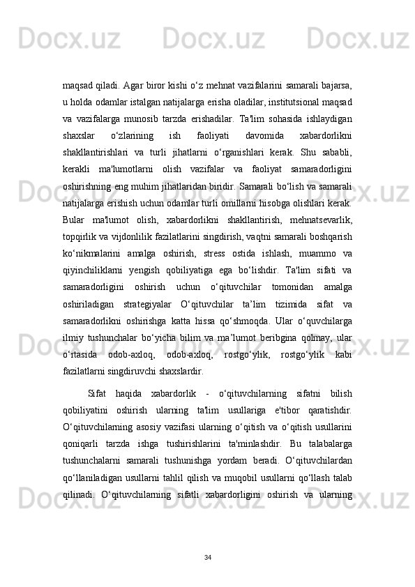 34maqsad qiladi. Agar biror kishi o‘z mehnat vazifalarini samarali bajarsa,
u holda odamlar istalgan natijalarga erisha oladilar, institutsional maqsad
va   vazifalarga   munosib   tarzda   erishadilar.   Ta'lim   sohasida   ishlaydigan
shaxslar   o‘zlarining   ish   faoliyati   davomida   xabardorlikni
shakllantirishlari   va   turli   jihatlarni   o‘rganishlari   kerak.   Shu   sababli,
kerakli   ma'lumotlarni   olish   vazifalar   va   faoliyat   samaradorligini
oshirishning eng muhim jihatlaridan biridir. Samarali bo‘lish va samarali
natijalarga erishish uchun odamlar turli omillarni hisobga olishlari kerak.
Bular   ma'lumot   olish,   xabardorlikni   shakllantirish,   mehnatsevarlik,
topqirlik va vijdonlilik fazilatlarini singdirish, vaqtni samarali boshqarish
ko‘nikmalarini   amalga   oshirish,   stress   ostida   ishlash,   muammo   va
qiyinchiliklarni   yengish   qobiliyatiga   ega   bo‘lishdir.   Ta'lim   sifati   va
samaradorligini   oshirish   uchun   o‘qituvchilar   tomonidan   amalga
oshiriladigan   strategiyalar   O‘qituvchilar   ta’lim   tizimida   sifat   va
samaradorlikni   oshirishga   katta   hissa   qo‘shmoqda.   Ular   o‘quvchilarga
ilmiy   tushunchalar   bo‘yicha   bilim   va   ma’lumot   beribgina   qolmay,   ular
o‘rtasida   odob-axloq,   odob-axloq,   rostgo‘ylik,   rostgo‘ylik   kabi
fazilatlarni singdiruvchi shaxslardir.
Sifat   haqida   xabardorlik   -   o‘qituvchilarning   sifatni   bilish
qobiliyatini   oshirish   ularning   ta'lim   usullariga   e'tibor   qaratishdir.
O‘qituvchilarning   asosiy   vazifasi   ularning   o‘qitish   va   o‘qitish   usullarini
qoniqarli   tarzda   ishga   tushirishlarini   ta'minlashdir.   Bu   talabalarga
tushunchalarni   samarali   tushunishga   yordam   beradi.   O‘qituvchilardan
qo‘llaniladigan   usullarni   tahlil   qilish   va  muqobil   usullarni   qo‘llash   talab
qilinadi.   O‘qituvchilarning   sifatli   xabardorligini   oshirish   va   ularning 