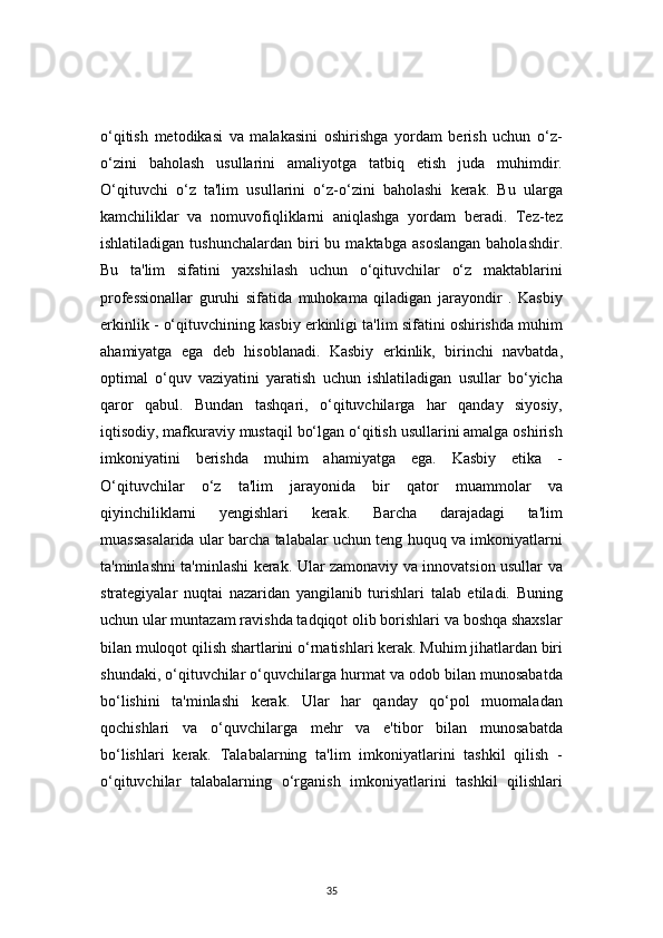 35o‘qitish   metodikasi   va   malakasini   oshirishga   yordam   berish   uchun   o‘z-
o‘zini   baholash   usullarini   amaliyotga   tatbiq   etish   juda   muhimdir.
O‘qituvchi   o‘z   ta'lim   usullarini   o‘z-o‘zini   baholashi   kerak.   Bu   ularga
kamchiliklar   va   nomuvofiqliklarni   aniqlashga   yordam   beradi.   Tez-tez
ishlatiladigan  tushunchalardan   biri  bu  maktabga   asoslangan  baholashdir.
Bu   ta'lim   sifatini   yaxshilash   uchun   o‘qituvchilar   o‘z   maktablarini
professionallar   guruhi   sifatida   muhokama   qiladigan   jarayondir   .   Kasbiy
erkinlik - o‘qituvchining kasbiy erkinligi ta'lim sifatini oshirishda muhim
ahamiyatga   ega   deb   hisoblanadi.   Kasbiy   erkinlik,   birinchi   navbatda,
optimal   o‘quv   vaziyatini   yaratish   uchun   ishlatiladigan   usullar   bo‘yicha
qaror   qabul.   Bundan   tashqari,   o‘qituvchilarga   har   qanday   siyosiy,
iqtisodiy, mafkuraviy mustaqil bo‘lgan o‘qitish usullarini amalga oshirish
imkoniyatini   berishda   muhim   ahamiyatga   ega.   Kasbiy   etika   -
O‘qituvchilar   o‘z   ta'lim   jarayonida   bir   qator   muammolar   va
qiyinchiliklarni   yengishlari   kerak.   Barcha   darajadagi   ta'lim
muassasalarida ular barcha talabalar uchun teng huquq va imkoniyatlarni
ta'minlashni ta'minlashi kerak. Ular zamonaviy va innovatsion usullar va
strategiyalar   nuqtai   nazaridan   yangilanib   turishlari   talab   etiladi.   Buning
uchun ular muntazam ravishda tadqiqot olib borishlari va boshqa shaxslar
bilan muloqot qilish shartlarini o‘rnatishlari kerak. Muhim jihatlardan biri
shundaki, o‘qituvchilar o‘quvchilarga hurmat va odob bilan munosabatda
bo‘lishini   ta'minlashi   kerak.   Ular   har   qanday   qo‘pol   muomaladan
qochishlari   va   o‘quvchilarga   mehr   va   e'tibor   bilan   munosabatda
bo‘lishlari   kerak.   Talabalarning   ta'lim   imkoniyatlarini   tashkil   qilish   -
o‘qituvchilar   talabalarning   o‘rganish   imkoniyatlarini   tashkil   qilishlari 