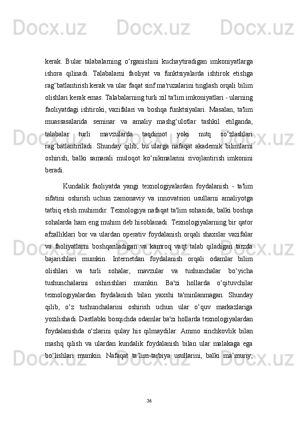 36kerak.   Bular   talabalarning   o‘rganishini   kuchaytiradigan   imkoniyatlarga
ishora   qilinadi.   Talabalarni   faoliyat   va   funktsiyalarda   ishtirok   etishga
rag‘batlantirish kerak va ular faqat sinf ma'ruzalarini tinglash orqali bilim
olishlari kerak emas. Talabalarning turli xil ta'lim imkoniyatlari - ularning
faoliyatdagi   ishtiroki,   vazifalari   va   boshqa   funktsiyalari.   Masalan,   ta'lim
muassasalarida   seminar   va   amaliy   mashg‘ulotlar   tashkil   etilganda,
talabalar   turli   mavzularda   taqdimot   yoki   nutq   so‘zlashlari
rag‘batlantiriladi.   Shunday   qilib,   bu   ularga   nafaqat   akademik   bilimlarni
oshirish,   balki   samarali   muloqot   ko‘nikmalarini   rivojlantirish   imkonini
beradi.
Kundalik   faoliyatda   yangi   texnologiyalardan   foydalanish   -   ta'lim
sifatini   oshirish   uchun   zamonaviy   va   innovatsion   usullarni   amaliyotga
tatbiq etish muhimdir. Texnologiya nafaqat ta'lim sohasida, balki boshqa
sohalarda ham eng muhim deb hisoblanadi. Texnologiyalarning bir qator
afzalliklari   bor   va   ulardan   operativ   foydalanish   orqali   shaxslar   vazifalar
va   faoliyatlarni   boshqariladigan   va   kamroq   vaqt   talab   qiladigan   tarzda
bajarishlari   mumkin.   Internetdan   foydalanish   orqali   odamlar   bilim
olishlari   va   turli   sohalar,   mavzular   va   tushunchalar   bo‘yicha
tushunchalarini   oshirishlari   mumkin.   Ba'zi   hollarda   o‘qituvchilar
texnologiyalardan   foydalanish   bilan   yaxshi   ta'minlanmagan.   Shunday
qilib,   o‘z   tushunchalarini   oshirish   uchun   ular   o‘quv   markazlariga
yozilishadi. Dastlabki bosqichda odamlar ba'zi hollarda texnologiyalardan
foydalanishda   o‘zlarini   qulay   his   qilmaydilar.   Ammo   sinchkovlik   bilan
mashq   qilish   va   ulardan   kundalik   foydalanish   bilan   ular   malakaga   ega
bo‘lishlari   mumkin.   Nafaqat   ta’lim-tarbiya   usullarini,   balki   ma’muriy, 