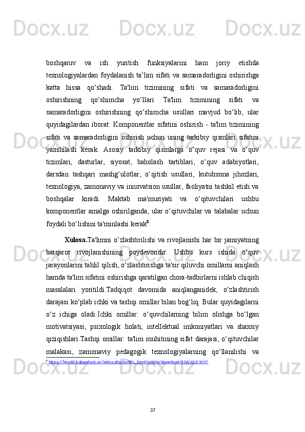 37boshqaruv   va   ish   yuritish   funksiyalarini   ham   joriy   etishda
texnologiyalardan foydalanish ta’lim  sifati  va samaradorligini  oshirishga
katta   hissa   qo‘shadi.   Ta'lim   tizimining   sifati   va   samaradorligini
oshirishning   qo‘shimcha   yo‘llari   Ta'lim   tizimining   sifati   va
samaradorligini   oshirishning   qo‘shimcha   usullari   mavjud   bo‘lib,   ular
quyidagilardan   iborat:   Komponentlar   sifatini   oshirish   -   ta'lim   tizimining
sifati   va   samaradorligini   oshirish   uchun   uning   tarkibiy   qismlari   sifatini
yaxshilash   kerak.   Asosiy   tarkibiy   qismlarga   o‘quv   rejasi   va   o‘quv
tizimlari,   dasturlar,   siyosat,   baholash   tartiblari,   o‘quv   adabiyotlari,
darsdan   tashqari   mashg‘ulotlar,   o‘qitish   usullari,   kutubxona   jihozlari,
texnologiya, zamonaviy va innovatsion usullar, faoliyatni tashkil etish va
boshqalar   kiradi.   Maktab   ma'muriyati   va   o‘qituvchilari   ushbu
komponentlar   amalga  oshirilganda, ular   o‘qituvchilar  va  talabalar  uchun
foydali bo‘lishini ta'minlashi kerak 8
.
Xulosa. Ta'limni  o‘zlashtirilishi  va  rivojlanishi  har  bir   jamiyatning
barqaror   rivojlanishining   poydevoridir.   Ushbu   kurs   ishida   o‘quv
jarayonlarini tahlil qilish, o‘zlashtirishga ta'sir qiluvchi omillarni aniqlash
hamda ta'lim sifatini oshirishga qaratilgan chora-tadbirlarni ishlab chiqish
masalalari   yoritildi.Tadqiqot   davomida   aniqlanganidek,   o‘zlashtirish
darajasi ko‘plab ichki va tashqi omillar bilan bog‘liq. Bular quyidagilarni
o‘z   ichiga   oladi:Ichki   omillar:   o‘quvchilarning   bilim   olishga   bo‘lgan
motivatsiyasi,   psixologik   holati,   intellektual   imkoniyatlari   va   shaxsiy
qiziqishlari.Tashqi   omillar:  ta'lim  muhitining  sifat   darajasi,  o‘qituvchilar
malakasi,   zamonaviy   pedagogik   texnologiyalarning   qo‘llanilishi   va
8
  https://herald.kokanduni.uz/index.php/public_html/article/download/636/422/1057 