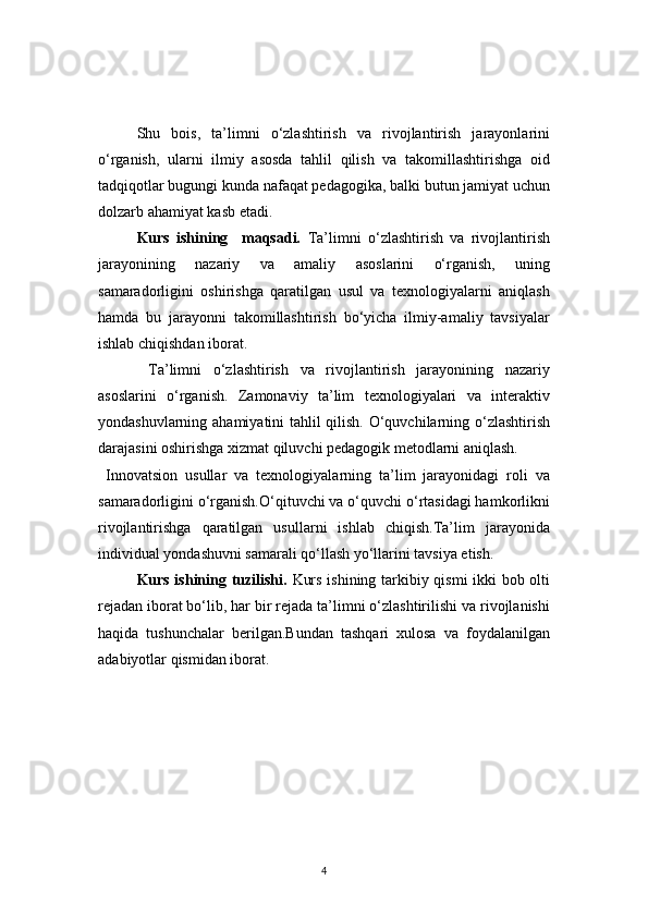 4Shu   bois,   ta’limni   o‘zlashtirish   va   rivojlantirish   jarayonlarini
o‘rganish,   ularni   ilmiy   asosda   tahlil   qilish   va   takomillashtirishga   oid
tadqiqotlar bugungi kunda nafaqat pedagogika, balki butun jamiyat uchun
dolzarb ahamiyat kasb etadi.
Kurs   ishining     maqsadi.   Ta’limni   o‘zlashtirish   va   rivojlantirish
jarayonining   nazariy   va   amaliy   asoslarini   o‘rganish,   uning
samaradorligini   oshirishga   qaratilgan   usul   va   texnologiyalarni   aniqlash
hamda   bu   jarayonni   takomillashtirish   bo‘yicha   ilmiy-amaliy   tavsiyalar
ishlab chiqishdan iborat.
  Ta’limni   o‘zlashtirish   va   rivojlantirish   jarayonining   nazariy
asoslarini   o‘rganish.   Zamonaviy   ta’lim   texnologiyalari   va   interaktiv
yondashuvlarning ahamiyatini tahlil qilish. O‘quvchilarning o‘zlashtirish
darajasini oshirishga xizmat qiluvchi pedagogik metodlarni aniqlash.
  Innovatsion   usullar   va   texnologiyalarning   ta’lim   jarayonidagi   roli   va
samaradorligini o‘rganish.O‘qituvchi va o‘quvchi o‘rtasidagi hamkorlikni
rivojlantirishga   qaratilgan   usullarni   ishlab   chiqish.Ta’lim   jarayonida
individual yondashuvni samarali qo‘llash yo‘llarini tavsiya etish.
Kurs ishining tuzilishi.   Kurs ishining tarkibiy qismi ikki bob olti
rejadan iborat bo‘lib, har bir rejada ta’limni o‘zlashtirilishi va rivojlanishi
haqida   tushunchalar   berilgan.Bundan   tashqari   xulosa   va   foydalanilgan
adabiyotlar qismidan iborat. 