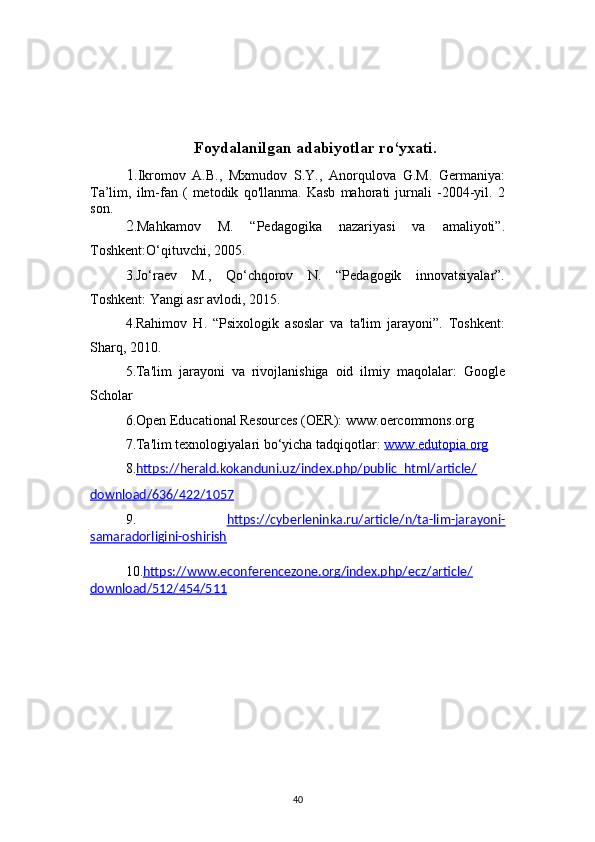 40Foydalanilgan adabiyotlar ro‘yxati.
1. Ikromov   A.B.,   Mxmudov   S.Y.,   Anorqulova   G.M.   Germaniya:
Ta’lim,   ilm-fan   (   metodik   qo'llanma.   Kasb   mahorati   jurnali   -2004-yil.   2
son.
2 .Mahkamov   M.   “Pedagogika   nazariyasi   va   amaliyoti”.
Toshkent:O‘qituvchi, 2005.
3.Jo‘raev   M.,   Qo‘chqorov   N.   “Pedagogik   innovatsiyalar”.
Toshkent: Yangi asr avlodi, 2015.
4.Rahimov   H.   “Psixologik   asoslar   va   ta'lim   jarayoni”.   Toshkent:
Sharq, 2010.
5.Ta'lim   jarayoni   va   rivojlanishiga   oid   ilmiy   maqolalar:   Google
Scholar
6.Open Educational Resources (OER): www.oercommons.org
7.Ta'lim texnologiyalari bo‘yicha tadqiqotlar:  www.edutopia.org
8. https://herald.kokanduni.uz/index.php/public_html/article/
download/636/422/1057
9.   https://cyberleninka.ru/article/n/ta-lim-jarayoni-
samaradorligini-oshirish
10. https://www.econferencezone.org/index.php/ecz/article/
download/512/454/511
