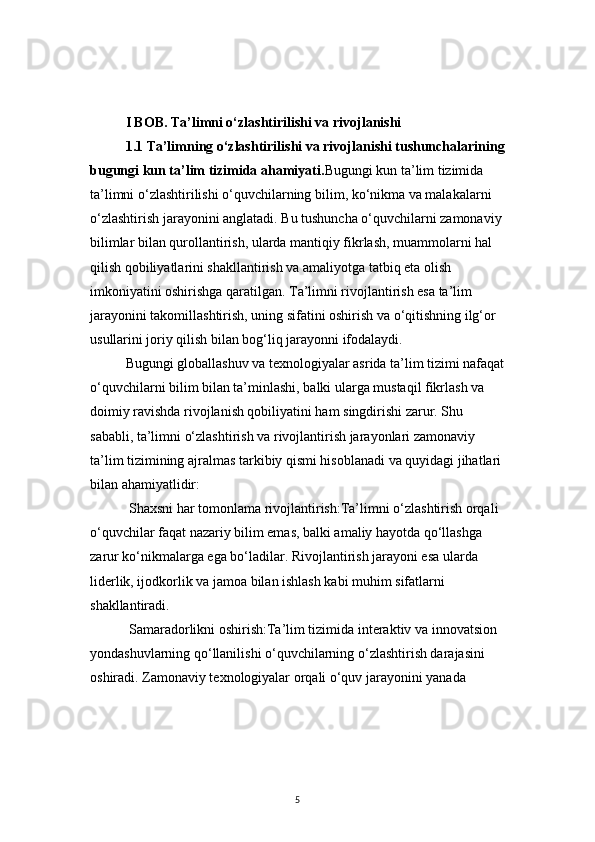 5I BOB. Ta’limni o‘zlashtirilishi va rivojlanishi
1.1 Ta’limning o‘zlashtirilishi va rivojlanishi tushunchalarining
bugungi kun ta’lim tizimida ahamiyati. Bugungi kun ta’lim tizimida 
ta’limni o‘zlashtirilishi o‘quvchilarning bilim, ko‘nikma va malakalarni 
o‘zlashtirish jarayonini anglatadi. Bu tushuncha o‘quvchilarni zamonaviy 
bilimlar bilan qurollantirish, ularda mantiqiy fikrlash, muammolarni hal 
qilish qobiliyatlarini shakllantirish va amaliyotga tatbiq eta olish 
imkoniyatini oshirishga qaratilgan. Ta’limni rivojlantirish esa ta’lim 
jarayonini takomillashtirish, uning sifatini oshirish va o‘qitishning ilg‘or 
usullarini joriy qilish bilan bog‘liq jarayonni ifodalaydi.
Bugungi globallashuv va texnologiyalar asrida ta’lim tizimi nafaqat
o‘quvchilarni bilim bilan ta’minlashi, balki ularga mustaqil fikrlash va 
doimiy ravishda rivojlanish qobiliyatini ham singdirishi zarur. Shu 
sababli, ta’limni o‘zlashtirish va rivojlantirish jarayonlari zamonaviy 
ta’lim tizimining ajralmas tarkibiy qismi hisoblanadi va quyidagi jihatlari 
bilan ahamiyatlidir:
  Shaxsni har tomonlama rivojlantirish:Ta’limni o‘zlashtirish orqali 
o‘quvchilar faqat nazariy bilim emas, balki amaliy hayotda qo‘llashga 
zarur ko‘nikmalarga ega bo‘ladilar. Rivojlantirish jarayoni esa ularda 
liderlik, ijodkorlik va jamoa bilan ishlash kabi muhim sifatlarni 
shakllantiradi.
  Samaradorlikni oshirish:Ta’lim tizimida interaktiv va innovatsion 
yondashuvlarning qo‘llanilishi o‘quvchilarning o‘zlashtirish darajasini 
oshiradi. Zamonaviy texnologiyalar orqali o‘quv jarayonini yanada  