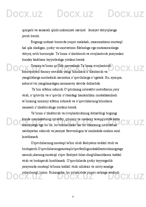 6qiziqarli va samarali qilish imkoniyati mavjud.  Jamiyat ehtiyojlariga 
javob berish:
Bugungi mehnat bozorida yuqori malakali, muammolarni mustaqil 
hal qila oladigan, ijodiy va innovatsion fikrlashga ega mutaxassislarga 
ehtiyoj ortib bormoqda. Ta’limni o‘zlashtirish va rivojlantirish jarayonlari
bunday kadrlarni tayyorlashga yordam beradi.
  Doimiy ta’limni qo‘llab-quvvatlash:Ta’limni rivojlantirish 
konsepsiyasi doimiy ravishda yangi bilimlarni o‘zlashtirish va 
yangiliklarga moslashish zaruratini o‘quvchilarga o‘rgatadi. Bu, ayniqsa, 
axborot tez yangilanadigan zamonaviy davrda dolzarbdir.
  Ta’lim sifatini oshirish.O‘qitishning interaktiv metodlarini joriy 
etish, o‘qituvchi va o‘quvchi o‘rtasidagi hamkorlikni mustahkamlash 
ta’limning umumiy sifatini oshiradi va o‘quvchilarning bilimlarni 
samarali o‘zlashtirishiga yordam beradi.
Ta’limni o‘zlashtirish va rivojlantirishning dolzarbligi bugungi 
kunda mamlakatning iqtisodiy, ijtimoiy va madaniy taraqqiyotida katta 
ahamiyatga ega bo‘lib, bu tushunchalar har bir shaxsning intellektual 
salohiyatini oshirish va jamiyat farovonligini ta’minlashda muhim omil 
hisoblanadi.
O'quvchilarning mustaqil ta'lim olish faoliyatini tashkil etish va 
boshqarish.O'quvchilarningmustaqilo'quvfaolliginishakllantirishningyago
nausuli,ularning mustaqil o'quv faoliyati bilan shug'ullanishlarini tashkil 
etish va boshqarish hisoblanadi. O'quvchilarda ijodiy tayyorgarlik 
jarayonida mustaqil ta'limni tashkil etish uzluksiz va uzviy amalga 
oshirilmog'i lozim. Bizningcha, bu yo'nalishda yuqori natijaga erishish  