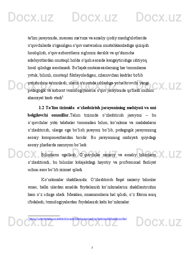 7ta'lim jarayonida, xususan ma'ruza va amaliy ijodiy mashg'ulotlarida 
o'quvchilarda o'rganilgan o'quv materialini mustahkamlashga qiziqish 
hosilqilish, o'quv axborotlarni sig'imini darslik va qo'shimcha 
adabiyotlardan mustaqil holda o'qish asosida kengaytirishga ishtiyoq 
hosil qilishga asoslanadi. Bo'lajak mutaxassislarning har tomonlama 
yetuk, bilimli, mustaqil fikrlayoladigan, izlanuvchan kadrlar bo'lib 
yetishishini ta'minlash, ularni o'z ustida ishlashga yo'naltiruvchi yangi 
pedagogik va axborot texnologiyalarini o'quv jarayonida qo'llash muhim 
ahamiyat kasb etadi 1
.
1.2   Ta’lim tizimida   o‘zlashtirish jarayonining mohiyati va uni
belgilovchi   ommillar. Talim   tizimida   o‘zlashtirish   jarayoni   –   bu
o‘quvchilar   yoki   talabalar   tomonidan   bilim,   ko‘nikma   va   malakalarni
o‘zlashtirish,   ularga   ega   bo‘lish   jarayoni   bo‘lib,   pedagogik   jarayonning
asosiy   komponentlaridan   biridir.   Bu   jarayonning   mohiyati   quyidagi
asosiy jihatlarda namoyon bo‘ladi:
  Bilimlarni   egallash:   O‘quvchilar   nazariy   va   amaliy   bilimlarni
o‘zlashtiradi,   bu   bilimlar   kelajakdagi   hayotiy   va   professional   faoliyat
uchun asos bo‘lib xizmat qiladi.
  Ko‘nikmalar   shakllanishi:   O‘zlashtirish   faqat   nazariy   bilimlar
emas,   balki   ulardan   amalda   foydalanish   ko‘nikmalarini   shakllantirishni
ham  o‘z  ichiga oladi. Masalan,  muammolarni  hal  qilish, o‘z fikrini  aniq
ifodalash, texnologiyalardan foydalanish kabi ko‘nikmalar.
1
  https://cyberleninka.ru/article/n/o-quvchilarda-mustaqil-ta-limini-tashkil-etish-yo-llari 