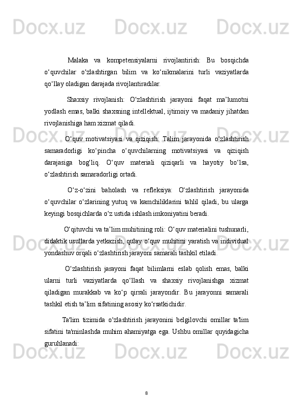 8  Malaka   va   kompetensiyalarni   rivojlantirish:   Bu   bosqichda
o‘quvchilar   o‘zlashtirgan   bilim   va   ko‘nikmalarini   turli   vaziyatlarda
qo‘llay oladigan darajada rivojlantiradilar.
  Shaxsiy   rivojlanish:   O‘zlashtirish   jarayoni   faqat   ma’lumotni
yodlash emas, balki shaxsning intellektual, ijtimoiy va madaniy jihatdan
rivojlanishiga ham xizmat qiladi.
  O‘quv   motivatsiyasi   va   qiziqish:   Talim   jarayonida   o‘zlashtirish
samaradorligi   ko‘pincha   o‘quvchilarning   motivatsiyasi   va   qiziqish
darajasiga   bog‘liq.   O‘quv   materiali   qiziqarli   va   hayotiy   bo‘lsa,
o‘zlashtirish samaradorligi ortadi.
  O‘z-o‘zini   baholash   va   refleksiya:   O‘zlashtirish   jarayonida
o‘quvchilar   o‘zlarining   yutuq   va   kamchiliklarini   tahlil   qiladi,   bu   ularga
keyingi bosqichlarda o‘z ustida ishlash imkoniyatini beradi.
  O‘qituvchi va ta’lim muhitining roli: O‘quv materialini tushunarli,
didaktik usullarda yetkazish, qulay o‘quv muhitini yaratish va individual
yondashuv orqali o‘zlashtirish jarayoni samarali tashkil etiladi.
  O‘zlashtirish   jarayoni   faqat   bilimlarni   eslab   qolish   emas,   balki
ularni   turli   vaziyatlarda   qo‘llash   va   shaxsiy   rivojlanishga   xizmat
qiladigan   murakkab   va   ko‘p   qirrali   jarayondir.   Bu   jarayonni   samarali
tashkil etish ta’lim sifatining asosiy ko‘rsatkichidir.
Ta'lim   tizimida   o‘zlashtirish   jarayonini   belgilovchi   omillar   ta'lim
sifatini ta'minlashda muhim  ahamiyatga ega. Ushbu omillar  quyidagicha
guruhlanadi: