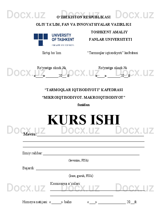 O‘ZBEKISTON RESPUBLIKASI
OLIY TA’LIM , FAN VA INNOVATSIYALAR  VAZIRLIGI
TOSHKENT AMALIY
FANLAR UNIVERSITETI
Sirtqi bo`lim “Tarmoqlar iqtisodiyoti” kafedrasi
Ro'yxatga olindi №
«____» _______ 20 __  й Ro'yxatga olindi №
«____» _______ 20 __ й
                                                       
“TARMOQLAR IQTISODIYOTI” KAFEDRASI
“MIKROIQTISODIYOT. MAKROIQTISODIYOT” 
fanidan
KURS ISHI
Mavzu : ___________________________________________________
__________________________________________________________
__________________________________________________________
Ilmiy rahbar : _________________________________________________
( lavozim, FISh)
Bajardi:  _____________________________________________________    
( kurs, guruh, FISh )
Komissiya a’zolari:    
________________________________________________
________________________________
Himoya natijasi:  «_____»  baho «___»   ______________ 20__ й .   