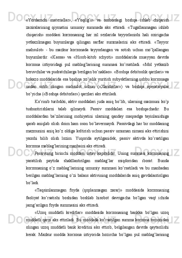 «Yordamchi   materiallar»,   «Yoqilg’i»   va   ombordagi   boshqa   ishlab   chiqarish
zaxiralarining   qiymatini   umumiy   summada   aks   ettiradi.   «Тugallanmagan   ishlab
chiqarish»   moddasi   korxonaning   har   xil   sexlarida   tayyorlanishi   hali   oxirigacha
yetkazilmagan   buyumlarga   qilingan   sarflar   summalarini   aks   ettiradi.   «Тayyor
mahsulot»   -   bu   mazkur   korxonada   tayyorlangan   va   sotish   uchun   mo’ljallangan
buyumlardir.   «Kassa»   va   «Hisob-kitob   schyoti»   moddalarida   muayyan   davrda
korxona   ixtiyoridagi   pul   mablag’larining   summasi   ko’rsatiladi.   «Mol   yetkazib
beruvchilar va pudratchilarga berilgan bo’naklao». «Boshqa debitoolik qarzlari» va
hokazo moddalarida esa boshqa xo’jalik yuritish subyektlarning ushbu korxonaga
undan   sotib   olingan   mahsulot   uchun   («Хaridorlar»)   va   boshqa   operatsiyalar
bo’yicha («Boshqa debitorlar») qarzlari aks ettiriladi.
Ko’rinib  turibdiki,  aktiv  moddalari   juda  aniq  bo’lib,  ularning  mazmuni  ko’p
tushuntirishlarni   talab   qilmaydi.   Passiv   moddalari   esa   boshqachadir.   Bu
moddalardan   ba’zilarining   mohiyatini   ularning   qanday   maqsadga   tayinlanishiga
qarab aniqlab olish doim ham oson bo’lavermaydi. Passivdagi  har bir moddaning
mazmunini aniq ko’z oldiga keltirish uchun passiv umuman nimani aks ettirishini
yaxshi   bilib   olish   lozim.   Yuqorida   aytilganidek,   passiv   aktivda   ko’rsatilgan
korxona mablag’larining manbaini aks ettiradi.
Passivning   birinchi   moddasi   u stav   kapitalidir.   Uning   summasi   korxonaning
yaratilish   paytida   shakllantirilgan   mablag’lar   miqdoridan   iborat.   Bunda
korxonaning   o’z   mablag’larining   umumiy   summasi   ko’rsatiladi   va   bu   manbadan
berilgan   mablag’larning   o’zi   balans   aktivining   moddalarida   aniq   gavdalantirilgan
bo’ladi.
«Тaqsimlanmagan   foyda   (qoplanmagan   zarar)»   moddasida   korxonaning
faoliyat   ko’rsatishi   boshidan   boshlab   hisobot   davrigacha   bo’lgan   vaqt   ichida
jamg’arilgan foyda summasini aks ettiradi.
«Uzoq   muddatli   kreditlar»   moddasida   korxonaning   bankka   bo’lgan   uzoq
muddatli qarzi aks ettiriladi. Bu moddada ko’rsatilgan summa korxona tomonidan
olingan   uzoq   muddatli   bank   kreditini   aks   ettirib,   belgilangan   davrda   qaytarilishi
kerak.   Mazkur   modda   korxona   ixtiyorida   hozircha   bo’lgan   pul   mablag’larining 