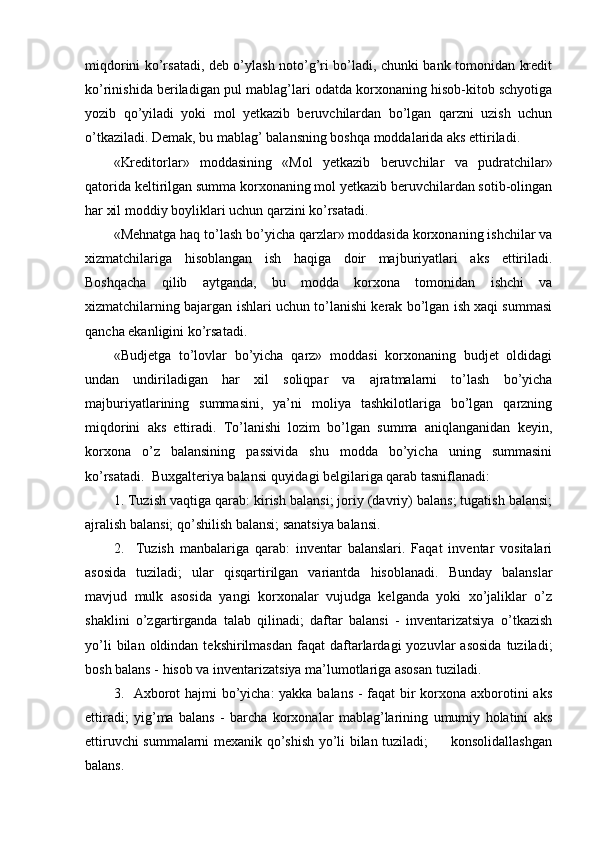 miqdorini ko’rsatadi, deb o’ylash noto’g’ri bo’ladi, chunki bank tomonidan kredit
ko’rinishida beriladigan pul mablag’lari odatda korxonaning hisob-kitob schyotiga
yozib   qo’yiladi   yoki   mol   yetkazib   beruvchilardan   bo’lgan   qarzni   uzish   uchun
o’tkaziladi. Demak, bu mablag’ balansning boshqa moddalarida aks ettiriladi.
«Kreditorlar»   moddasining   «Mol   yetkazib   beruvchilar   va   pudratchilar»
qatorida keltirilgan summa korxonaning mol yetkazib beruvchilardan sotib-olingan
har xil moddiy boyliklari uchun qarzini ko’rsatadi.
«Mehnatga haq to’lash bo’yicha qarzlar» moddasida korxonaning ishchilar va
xizmatchilariga   hisoblangan   ish   haqiga   doir   majburiyatlari   aks   ettiriladi.
Boshqacha   qilib   aytganda,   bu   modda   korxona   tomonidan   ishchi   va
xizmatchilarning bajargan ishlari uchun to’lanishi kerak bo’lgan ish xaqi summasi
qancha ekanligini ko’rsatadi.
«Budjetga   to’lovlar   bo’yicha   qarz»   moddasi   korxonaning   budjet   oldidagi
undan   undiriladigan   har   xil   soliqpar   va   ajratmalarni   to’lash   bo’yicha
majburiyatlarining   summasini,   ya’ni   moliya   tashkilotlariga   bo’lgan   qarzning
miqdorini   aks   ettiradi.   Тo’lanishi   lozim   bo’lgan   summa   aniqlanganidan   keyin,
korxona   o’z   balansining   passivida   shu   modda   bo’yicha   uning   summasini
ko’rsatadi.  Buxgalteriya balansi quyidagi belgilariga qarab tasniflanadi:
1. Тuzish vaqtiga qarab: kirish balansi; joriy (davriy) balans; tugatish balansi;
ajralish balansi; qo’shilish balansi; sanatsiya balansi.
2.     Тuzish   manbalariga   qarab:   inventar   balanslari.   Faqat   inventar   vositalari
asosida   tuziladi;   ular   qisqartirilgan   variantda   hisoblanadi.   Bunday   balanslar
mavjud   mulk   asosida   yangi   korxonalar   vujudga   kelganda   yoki   xo’jaliklar   o’z
shaklini   o’zgartirganda   talab   qilinadi;   daftar   balansi   -   inventarizatsiya   o’tkazish
yo’li  bilan  oldindan  tekshirilmasdan   faqat   daftarlardagi   yozuvlar   asosida   tuziladi;
bosh balans - hisob va inventarizatsiya ma’lumotlariga asosan tuziladi.
3.   Axborot  hajmi  bo’yicha:  yakka balans  - faqat  bir  korxona axborotini  aks
ettiradi;   yig’ma   balans   -   barcha   korxonalar   mablag’larining   umumiy   holatini   aks
ettiruvchi summalarni mexanik qo’shish yo’li bilan tuziladi;         konsolidallashgan
balans. 
