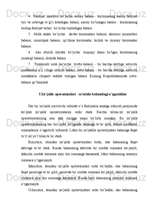 4.     Faoliyat   xarakteri   bo’yicha:   asosiy   balans   -   korxonaning   asosiy   faoliyat
turi   va   ustaviga   to’g’ri   keladigan   balans;   asosiy   bo’lmagan   balans   -   korxonaning
boshqa faoliyat turlari  bo’yicha tuziladigan balans.
5.     Mulk   shakli   bo’yicha:     davlat   korxonalari   balansi;   aksioner   jamiyatlari
balansi;   munitsipal   balansi;   qo’shma   korxonalar,   kichik   va   xususiy   korxonalar
balansi.
6.     Aks   ettirish   obyekti   bo’yicha:   huquqiy   shaxs   bo’lgan   korxonaning
mustaqil balansi; alohida balans.
7.     Тozalanish   usuli   bo’yicha:   brutto-balansi   -   bu   barcha   tartibga   soluvchi
moddalarni   o’z   ichiga   oluvchi   balans;   netto-balans   -   bu   barcha   tartibga   soluvchi
moddalarni   chiqarib   tashlab   tuzilgan   balans.   Bizning   Respublikamizda   netto-
balansi qo’llaniladi.
3.Хo’jalik  operatsiyalari   ta’sirida balansdagi o’zgarishlar 
Har   bir xo’jalik yurituvchi subyekt o’z faoliyatini amalga oshirish jarayonida
ko’plab   xo’jalik   operatsiyalarini   sodir   etadi.   Barcha   xilma-xil   xo’jalik
operatsiyalarining   soni   ikki   mingga   yaqin   bo’lishi   mumkin.   Bu   xo’jalik
operatsiyalarining   har   biri   sodir   bo’lganda   balansga   ta’sir   qilib,   balans   moddalari
summalarini o’zgartirib yuboradi. Lekin bu xo’jaklik operatsiyalari balansga faqat
to’rt xil yo’l bilan ta’sir etadi.
Birinchisi,   shunday   xo’jalik   operatsiyalari   borki,   ular   balansning   faqat
aktiviga   ta’sir   etadi.   Bunda   balansning   aktivida   bir   modda   summasi   ko’payib,
ikkinchi modda summasi  ayni shu summaga kamayadi, lekin balansning umumiy
summasi o’zgarmaydi.
Ikkinchisi,   shunday   xo’jalik   operatsiyalari   sodir   bo’ladiki,   ular   balansning
faqat passiviga ta’sir qilib, passivda bir modda summasi ko’payib, ikkinchi modda
summasi   ayni   shu  summaga   kamayadi.  Bunda   ham   balansning   umumiy  summasi
o’zgarmaydi.
Uchinchisi,   shunday   xo’jalik   operatsiyalari   sodir   bo’ladiki,   ular   balansning 