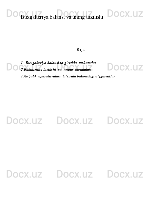 Buxgalteriya balansi va uning tuzilishi
Reja:
1.  Buxgalteriya balansi to’g’risida  tushuncha
2.Balansning tuzilishi  va  uning  moddalari
3.Хo’jalik  operatsiyalari  ta’sirida balansdagi o’zgarishlar  