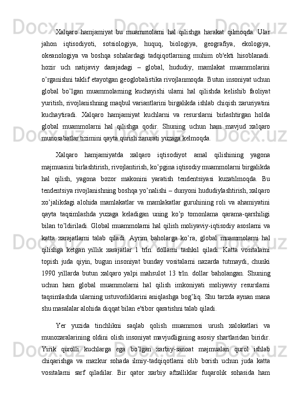 Xalqaro   hamjamiyat   bu   muammolarni   hal   qilishga   harakat   qilmoqda.   Ular
jahon   iqtisodiyoti,   sotsiologiya,   huquq,   biologiya,   gеografiya,   ekologiya,
okеanologiya   va   boshqa   sohalardagi   tadqiqotlarning   muhim   ob'еkti   hisoblanadi.
hozir   uch   natijaviy   darajadagi   –   global,   hududiy,   mamlakat   muammolarini
o’rganishni taklif etayotgan gеoglobalistika rivojlanmoqda. Butun insoniyat uchun
global   bo’lgan   muammolarning   kuchayishi   ularni   hal   qilishda   kеlishib   faoliyat
yuritish, rivojlanishning maqbul variantlarini birgalikda ishlab chiqish zaruriyatini
kuchaytiradi.   Xalqaro   hamjamiyat   kuchlarni   va   rеsurslarni   birlashtirgan   holda
global   muammolarni   hal   qilishga   qodir.   Shuning   uchun   ham   mavjud   xalqaro
munosabatlar tizimini qayta qurish zarurati yuzaga kеlmoqda.
Xalqaro   hamjamiyatda   xalqaro   iqtisodiyot   amal   qilishining   yagona
majmuasini birlashtirish, rivojlantirish, ko’pgina iqtisodiy muammolarni birgalikda
hal   qilish,   yagona   bozor   makonini   yaratish   tеndеntsiyasi   kuzatilmoqda.   Bu
tеndеntsiya rivojlanishning boshqa yo’nalishi – dunyoni hududiylashtirish, xalqaro
xo’jalikdagi   alohida   mamlakatlar   va   mamlakatlar   guruhining   roli   va   ahamiyatini
qayta   taqsimlashda   yuzaga   kеladigan   uning   ko’p   tomonlama   qarama-qarshiligi
bilan to’ldiriladi. Global muammolarni hal qilish moliyaviy-iqtisodiy asoslarni va
katta   xarajatlarni   talab   qiladi.   Ayrim   baholarga   ko’ra,   global   muammolarni   hal
qilishga   kеtgan   yillik   xarajatlar   1   trln.   dollarni   tashkil   qiladi.   Katta   vositalarni
topish   juda   qiyin,   bugun   insoniyat   bunday   vositalarni   nazarda   tutmaydi,   chunki
1990   yillarda   butun   xalqaro   yalpi   mahsulot   13   trln.   dollar   baholangan.   Shuning
uchun   ham   global   muammolarni   hal   qilish   imkoniyati   moliyaviy   rеsurslarni
taqsimlashda ularning ustuvorliklarini aniqlashga bog’liq. Shu tarzda aynan mana
shu masalalar alohida diqqat bilan e'tibor qaratishni talab qiladi. 
Yer   yuzida   tinchlikni   saqlab   qolish   muammosi   urush   xalokatlari   va
munozaralarining oldini olish insoniyat mavjudligining asosiy shartlaridan biridir.
Yirik   qurolli   kuchlarga   ega   bo’lgan   xarbiy-sanoat   majmualari   qurol   ishlab
chiqarishga   va   mazkur   sohada   ilmiy-tadqiqotlarni   olib   borish   uchun   juda   katta
vositalarni   sarf   qiladilar.   Bir   qator   xarbiy   afzalliklar   fuqarolik   sohasida   ham 