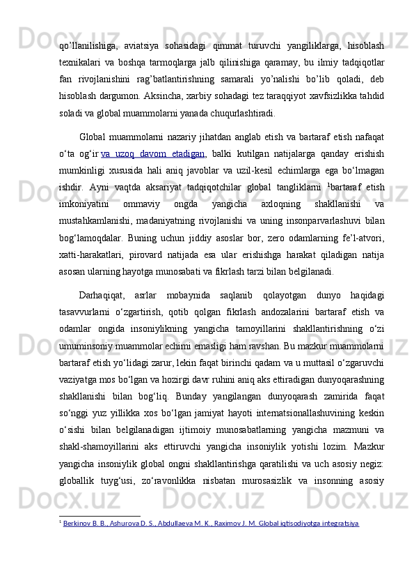 qo’llanilishiga,   aviatsiya   sohasidagi   qimmat   turuvchi   yangiliklarga,   hisoblash
tеxnikalari   va   boshqa   tarmoqlarga   jalb   qilinishiga   qaramay,   bu   ilmiy   tadqiqotlar
fan   rivojlanishini   rag’batlantirishning   samarali   yo’nalishi   bo’lib   qoladi,   dеb
hisoblash dargumon. Aksincha, xarbiy sohadagi tеz taraqqiyot xavfsizlikka tahdid
soladi va global muammolarni yanada chuqurlashtiradi.
Global   muammolarni   nazariy   jihatdan   anglab   etish   va   bartaraf   etish   nafaqat
o‘ta   og‘ir   va   uzoq   davom   etadigan ,   balki   kutilgan   natijalarga   qanday   erishish
mumkinligi   xususida   hali   aniq   javoblar   va   uzil-kesil   echimlarga   ega   bo‘lmagan
ishdir.   Ayni   vaqtda   aksariyat   tadqiqotchilar   global   tangliklarni   1
bartaraf   etish
imkoniyatini   ommaviy   ongda   yangicha   axloqning   shakllanishi   va
mustahkamlanishi,   madaniyatning   rivojlanishi   va   uning   insonparvarlashuvi   bilan
bog‘lamoqdalar.   Buning   uchun   jiddiy   asoslar   bor,   zero   odamlarning   fe’l-atvori,
xatti-harakatlari,   pirovard   natijada   esa   ular   erishishga   harakat   qiladigan   natija
asosan ularning hayotga munosabati va fikrlash tarzi bilan belgilanadi.
Darhaqiqat,   asrlar   mobaynida   saqlanib   qolayotgan   dunyo   haqidagi
tasavvurlarni   o‘zgartirish,   qotib   qolgan   fikrlash   andozalarini   bartaraf   etish   va
odamlar   ongida   insoniylikning   yangicha   tamoyillarini   shakllantirishning   o‘zi
umuminsoniy muammolar echimi emasligi ham ravshan. Bu mazkur muammolarni
bartaraf etish yo‘lidagi zarur, lekin faqat birinchi qadam va u muttasil o‘zgaruvchi
vaziyatga mos bo‘lgan va hozirgi davr ruhini aniq aks ettiradigan dunyoqarashning
shakllanishi   bilan   bog‘liq.   Bunday   yangilangan   dunyoqarash   zamirida   faqat
so‘nggi   yuz   yillikka   xos   bo‘lgan   jamiyat   hayoti   internatsionallashuvining   keskin
o‘sishi   bilan   belgilanadigan   ijtimoiy   munosabatlarning   yangicha   mazmuni   va
shakl-shamoyillarini   aks   ettiruvchi   yangicha   insoniylik   yotishi   lozim.   Mazkur
yangicha   insoniylik   global   ongni   shakllantirishga   qaratilishi   va   uch   asosiy   negiz:
globallik   tuyg‘usi,   zo‘ravonlikka   nisbatan   murosasizlik   va   insonning   asosiy
1
  Bеrkinov B. B., Ashurova D. S., Abdullaеva M. K., Raximov J. M. Global iqtisodiyotga intеgratsiya 