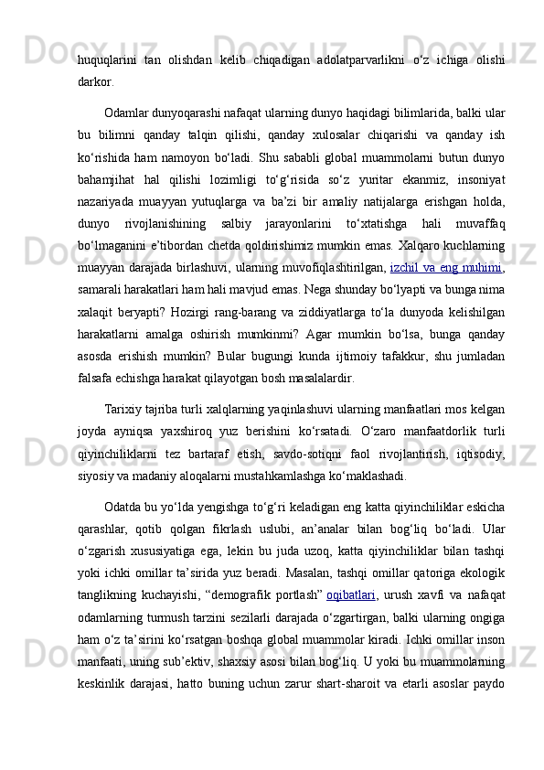 huquqlarini   tan   olishdan   kelib   chiqadigan   adolatparvarlikni   o‘z   ichiga   olishi
darkor.
Odamlar dunyoqarashi nafaqat ularning dunyo haqidagi bilimlarida, balki ular
bu   bilimni   qanday   talqin   qilishi,   qanday   xulosalar   chiqarishi   va   qanday   ish
ko‘rishida   ham   namoyon   bo‘ladi.   Shu   sababli   global   muammolarni   butun   dunyo
bahamjihat   hal   qilishi   lozimligi   to‘g‘risida   so‘z   yuritar   ekanmiz,   insoniyat
nazariyada   muayyan   yutuqlarga   va   ba’zi   bir   amaliy   natijalarga   erishgan   holda,
dunyo   rivojlanishining   salbiy   jarayonlarini   to‘xtatishga   hali   muvaffaq
bo‘lmaganini e’tibordan chetda qoldirishimiz mumkin emas. Xalqaro kuchlarning
muayyan darajada birlashuvi, ularning muvofiqlashtirilgan,   izchil va eng muhimi ,
samarali harakatlari ham hali mavjud emas. Nega shunday bo‘lyapti va bunga nima
xalaqit   beryapti?   Hozirgi   rang-barang   va   ziddiyatlarga   to‘la   dunyoda   kelishilgan
harakatlarni   amalga   oshirish   mumkinmi?   Agar   mumkin   bo‘lsa,   bunga   qanday
asosda   erishish   mumkin?   Bular   bugungi   kunda   ijtimoiy   tafakkur,   shu   jumladan
falsafa echishga harakat qilayotgan bosh masalalardir.
Tarixiy tajriba turli xalqlarning yaqinlashuvi ularning manfaatlari mos kelgan
joyda   ayniqsa   yaxshiroq   yuz   berishini   ko‘rsatadi.   O‘zaro   manfaatdorlik   turli
qiyinchiliklarni   tez   bartaraf   etish,   savdo-sotiqni   faol   rivojlantirish,   iqtisodiy,
siyosiy va madaniy aloqalarni mustahkamlashga ko‘maklashadi.
Odatda bu yo‘lda yengishga to‘g‘ri keladigan eng katta qiyinchiliklar eskicha
qarashlar,   qotib   qolgan   fikrlash   uslubi,   an’analar   bilan   bog‘liq   bo‘ladi.   Ular
o‘zgarish   xususiyatiga   ega,   lekin   bu   juda   uzoq,   katta   qiyinchiliklar   bilan   tashqi
yoki   ichki   omillar  ta’sirida  yuz  beradi.  Masalan,  tashqi   omillar  qatoriga  ekologik
tanglikning   kuchayishi,   “demografik   portlash”   oqibatlari ,   urush   xavfi   va   nafaqat
odamlarning turmush tarzini  sezilarli darajada o‘zgartirgan, balki ularning ongiga
ham o‘z ta’sirini ko‘rsatgan boshqa global muammolar kiradi. Ichki omillar inson
manfaati, uning sub’ektiv, shaxsiy asosi bilan bog‘liq. U yoki bu muammolarning
keskinlik   darajasi,   hatto   buning   uchun   zarur   shart-sharoit   va   etarli   asoslar   paydo 