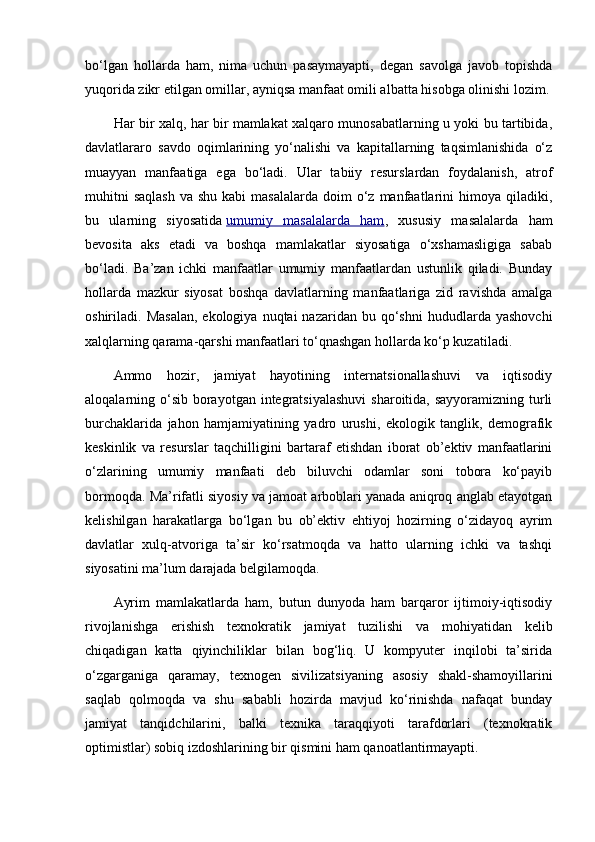 bo‘lgan   hollarda   ham,   nima   uchun   pasaymayapti,   degan   savolga   javob   topishda
yuqorida zikr etilgan omillar, ayniqsa manfaat omili albatta hisobga olinishi lozim.
Har bir xalq, har bir mamlakat xalqaro munosabatlarning u yoki bu tartibida,
davlatlararo   savdo   oqimlarining   yo‘nalishi   va   kapitallarning   taqsimlanishida   o‘z
muayyan   manfaatiga   ega   bo‘ladi.   Ular   tabiiy   resurslardan   foydalanish,   atrof
muhitni   saqlash   va shu  kabi   masalalarda  doim  o‘z  manfaatlarini   himoya  qiladiki,
bu   ularning   siyosatida   umumiy   masalalarda   ham ,   xususiy   masalalarda   ham
bevosita   aks   etadi   va   boshqa   mamlakatlar   siyosatiga   o‘xshamasligiga   sabab
bo‘ladi.   Ba’zan   ichki   manfaatlar   umumiy   manfaatlardan   ustunlik   qiladi.   Bunday
hollarda   mazkur   siyosat   boshqa   davlatlarning   manfaatlariga   zid   ravishda   amalga
oshiriladi.  Masalan,  ekologiya  nuqtai  nazaridan  bu  qo‘shni  hududlarda  yashovchi
xalqlarning qarama-qarshi manfaatlari to‘qnashgan hollarda ko‘p kuzatiladi.
Ammo   hozir,   jamiyat   hayotining   internatsionallashuvi   va   iqtisodiy
aloqalarning o‘sib  borayotgan integratsiyalashuvi  sharoitida, sayyoramizning  turli
burchaklarida   jahon   hamjamiyatining   yadro   urushi,   ekologik   tanglik,   demografik
keskinlik   va   resurslar   taqchilligini   bartaraf   etishdan   iborat   ob’ektiv   manfaatlarini
o‘zlarining   umumiy   manfaati   deb   biluvchi   odamlar   soni   tobora   ko‘payib
bormoqda. Ma’rifatli siyosiy va jamoat arboblari yanada aniqroq anglab etayotgan
kelishilgan   harakatlarga   bo‘lgan   bu   ob’ektiv   ehtiyoj   hozirning   o‘zidayoq   ayrim
davlatlar   xulq-atvoriga   ta’sir   ko‘rsatmoqda   va   hatto   ularning   ichki   va   tashqi
siyosatini ma’lum darajada belgilamoqda.
Ayrim   mamlakatlarda   ham,   butun   dunyoda   ham   barqaror   ijtimoiy-iqtisodiy
rivojlanishga   erishish   texnokratik   jamiyat   tuzilishi   va   mohiyatidan   kelib
chiqadigan   katta   qiyinchiliklar   bilan   bog‘liq.   U   kompyuter   inqilobi   ta’sirida
o‘zgarganiga   qaramay,   texnogen   sivilizatsiyaning   asosiy   shakl-shamoyillarini
saqlab   qolmoqda   va   shu   sababli   hozirda   mavjud   ko‘rinishda   nafaqat   bunday
jamiyat   tanqidchilarini,   balki   texnika   taraqqiyoti   tarafdorlari   (texnokratik
optimistlar) sobiq izdoshlarining bir qismini ham qanoatlantirmayapti. 