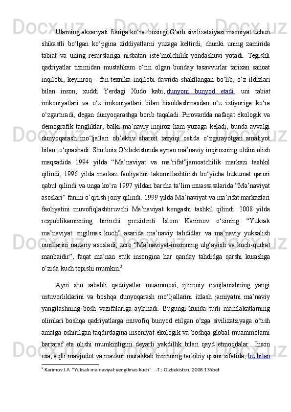 Ularning aksariyati fikriga ko‘ra, hozirgi G‘arb sivilizatsiyasi insoniyat uchun
shikastli   bo‘lgan   ko‘pgina   ziddiyatlarni   yuzaga   keltirdi,   chunki   uning   zamirida
tabiat   va   uning   resurslariga   nisbatan   iste’molchilik   yondashuvi   yotadi.   Tegishli
qadriyatlar   tizimidan   mustahkam   o‘rin   olgan   bunday   tasavvurlar   tarixan   sanoat
inqilobi,   keyinroq   -   fan-texnika   inqilobi   davrida   shakllangan   bo‘lib,   o‘z   ildizlari
bilan   inson,   xuddi   Yerdagi   Xudo   kabi,   dunyoni   bunyod   etadi ,   uni   tabiat
imkoniyatlari   va   o‘z   imkoniyatlari   bilan   hisoblashmasdan   o‘z   ixtiyoriga   ko‘ra
o‘zgartiradi, degan dunyoqarashga borib taqaladi. Pirovardda nafaqat  ekologik va
demografik   tangliklar,   balki   ma’naviy   inqiroz   ham   yuzaga   keladi,   bunda   avvalgi
dunyoqarash   mo‘ljallari   ob’ektiv   sharoit   tazyiqi   ostida   o‘zgarayotgan   amaliyot
bilan to‘qnashadi. Shu bois O‘zbekistonda aynan ma’naviy inqirozning oldini olish
maqsadida   1994   yilda   “Ma’naviyat   va   ma’rifat”jamoatchilik   markazi   tashkil
qilindi,   1996   yilda   markaz   faoliyatini   takomillashtirish   bo‘yicha   hukumat   qarori
qabul qilindi va unga ko‘ra 1997 yildan barcha ta’lim muassasalarida “Ma’naviyat
asoslari” fanini o‘qitish joriy qilindi. 1999 yilda Ma’naviyat va ma’rifat markazlari
faoliyatini   muvofiqlashtiruvchi   Ma’naviyat   kengashi   tashkil   qilindi.   2008   yilda
respublikamizning   birinchi   prezidenti   Islom   Karimov   o‘zining   “Yuksak
ma’naviyat   engilmas   kuch”   asarida   ma’naviy   tahdidlar   va   ma’naviy   yuksalish
omillarini  nazariy  asosladi,  zero  “Ma’naviyat-insonning   ulg‘ayish   va  kuch-qudrat
manbaidir”,   faqat   ma’nan   etuk   insongina   har   qanday   tahdidga   qarshi   kurashga
o‘zida kuch topishi mumkin. 2
Ayni   shu   sababli   qadriyatlar   muammosi,   ijtimoiy   rivojlanishning   yangi
ustuvorliklarini   va   boshqa   dunyoqarash   mo‘ljallarini   izlash   jamiyatni   ma’naviy
yangilashning   bosh   vazifalariga   aylanadi.   Bugungi   kunda   turli   mamlakatlarning
olimlari  boshqa  qadriyatlarga muvofiq bunyod etilgan o‘zga  sivilizatsiyaga  o‘tish
amalga oshirilgan taqdirdagina insoniyat ekologik va boshqa global muammolarni
bartaraf   eta   olishi   mumkinligini   deyarli   yakdillik   bilan   qayd   etmoqdalar..   Inson
esa, aqlli mavjudot va mazkur murakkab tizimning tarkibiy qismi sifatida,   bu bilan
2
  Karimov I.A.  “Yuksak ma’naviyat yengilmas kuch”   .-T.: O‘zbekiston, 2008 176bet 