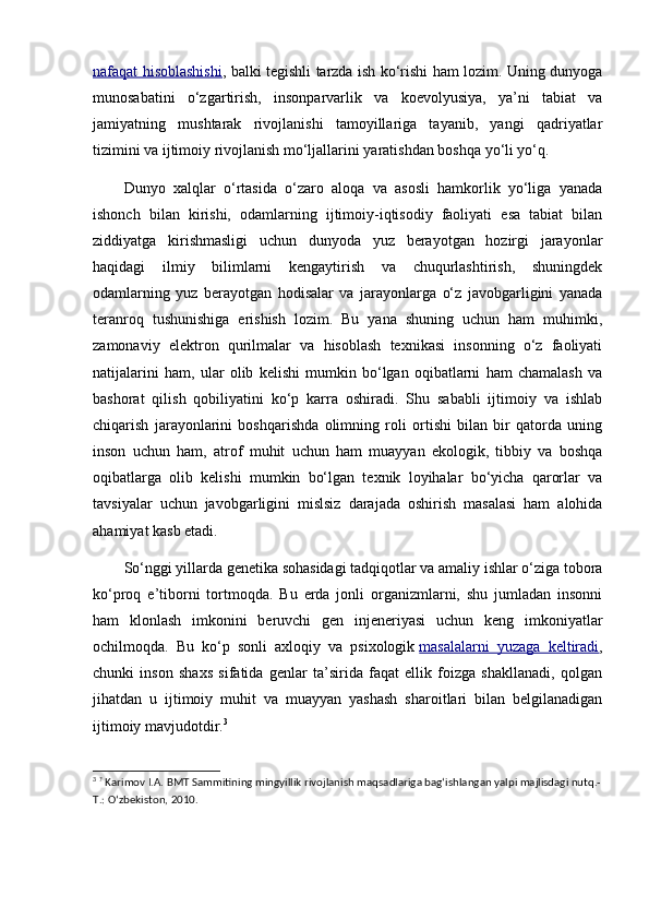 nafaqat hisoblashishi , balki tegishli tarzda ish ko‘rishi ham lozim. Uning dunyoga
munosabatini   o‘zgartirish,   insonparvarlik   va   koevolyusiya,   ya’ni   tabiat   va
jamiyatning   mushtarak   rivojlanishi   tamoyillariga   tayanib,   yangi   qadriyatlar
tizimini va ijtimoiy rivojlanish mo‘ljallarini yaratishdan boshqa yo‘li yo‘q.
Dunyo   xalqlar   o‘rtasida   o‘zaro   aloqa   va   asosli   hamkorlik   yo‘liga   yanada
ishonch   bilan   kirishi,   odamlarning   ijtimoiy-iqtisodiy   faoliyati   esa   tabiat   bilan
ziddiyatga   kirishmasligi   uchun   dunyoda   yuz   berayotgan   hozirgi   jarayonlar
haqidagi   ilmiy   bilimlarni   kengaytirish   va   chuqurlashtirish,   shuningdek
odamlarning   yuz   berayotgan   hodisalar   va   jarayonlarga   o‘z   javobgarligini   yanada
teranroq   tushunishiga   erishish   lozim.   Bu   yana   shuning   uchun   ham   muhimki,
zamonaviy   elektron   qurilmalar   va   hisoblash   texnikasi   insonning   o‘z   faoliyati
natijalarini   ham,   ular   olib   kelishi   mumkin   bo‘lgan   oqibatlarni   ham   chamalash   va
bashorat   qilish   qobiliyatini   ko‘p   karra   oshiradi.   Shu   sababli   ijtimoiy   va   ishlab
chiqarish   jarayonlarini   boshqarishda   olimning   roli   ortishi   bilan   bir   qatorda   uning
inson   uchun   ham,   atrof   muhit   uchun   ham   muayyan   ekologik,   tibbiy   va   boshqa
oqibatlarga   olib   kelishi   mumkin   bo‘lgan   texnik   loyihalar   bo‘yicha   qarorlar   va
tavsiyalar   uchun   javobgarligini   mislsiz   darajada   oshirish   masalasi   ham   alohida
ahamiyat kasb etadi.
So‘nggi yillarda genetika sohasidagi tadqiqotlar va amaliy ishlar o‘ziga tobora
ko‘proq   e’tiborni   tortmoqda.   Bu   erda   jonli   organizmlarni,   shu   jumladan   insonni
ham   klonlash   imkonini   beruvchi   gen   injeneriyasi   uchun   keng   imkoniyatlar
ochilmoqda.   Bu   ko‘p   sonli   axloqiy   va   psixologik   masalalarni   yuzaga   keltiradi ,
chunki   inson   shaxs   sifatida   genlar   ta’sirida   faqat   ellik   foizga   shakllanadi,   qolgan
jihatdan   u   ijtimoiy   muhit   va   muayyan   yashash   sharoitlari   bilan   belgilanadigan
ijtimoiy mavjudotdir. 3
3
  ?
  Karimov I.A. BMT Sammitining mingyillik rivojlanish maqsadlariga bag‘ishlangan yalpi majlisdagi nutq.-
T.: O‘zbekiston, 2010. 