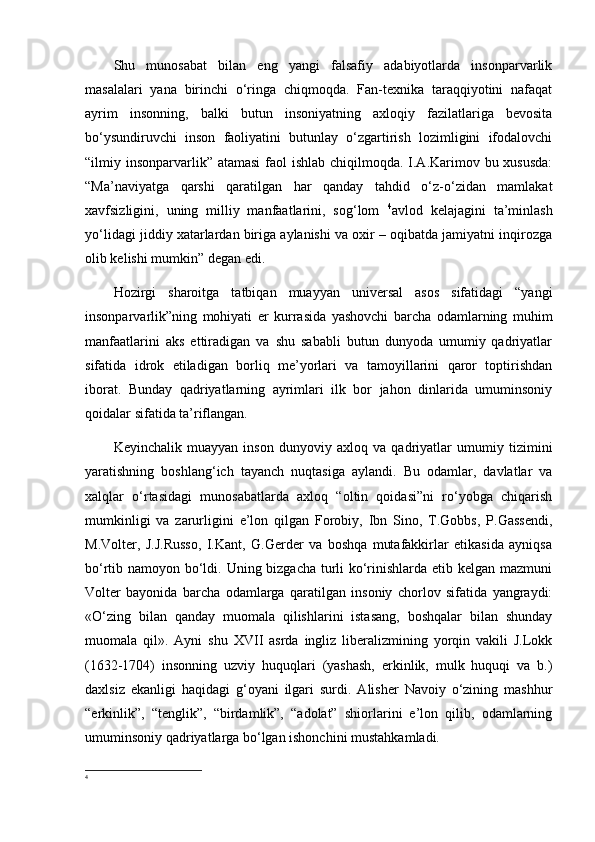 Shu   munosabat   bilan   eng   yangi   falsafiy   adabiyotlarda   insonparvarlik
masalalari   yana   birinchi   o‘ringa   chiqmoqda.   Fan-texnika   taraqqiyotini   nafaqat
ayrim   insonning,   balki   butun   insoniyatning   axloqiy   fazilatlariga   bevosita
bo‘ysundiruvchi   inson   faoliyatini   butunlay   o‘zgartirish   lozimligini   ifodalovchi
“ilmiy insonparvarlik” atamasi  faol  ishlab chiqilmoqda. I.A.Karimov bu xususda:
“Ma’naviyatga   qarshi   qaratilgan   har   qanday   tahdid   o‘z-o‘zidan   mamlakat
xavfsizligini,   uning   milliy   manfaatlarini,   sog‘lom   4
avlod   kelajagini   ta’minlash
yo‘lidagi jiddiy xatarlardan biriga aylanishi va oxir – oqibatda jamiyatni inqirozga
olib kelishi mumkin”   degan edi.
Hozirgi   sharoitga   tatbiqan   muayyan   universal   asos   sifatidagi   “yangi
insonparvarlik”ning   mohiyati   er   kurrasida   yashovchi   barcha   odamlarning   muhim
manfaatlarini   aks   ettiradigan   va   shu   sababli   butun   dunyoda   umumiy   qadriyatlar
sifatida   idrok   etiladigan   borliq   me’yorlari   va   tamoyillarini   qaror   toptirishdan
iborat.   Bunday   qadriyatlarning   ayrimlari   ilk   bor   jahon   dinlarida   umuminsoniy
qoidalar sifatida ta’riflangan.
Keyinchalik   muayyan   inson   dunyoviy   axloq   va   qadriyatlar   umumiy   tizimini
yaratishning   boshlang‘ich   tayanch   nuqtasiga   aylandi.   Bu   odamlar,   davlatlar   va
xalqlar   o‘rtasidagi   munosabatlarda   axloq   “oltin   qoidasi”ni   ro‘yobga   chiqarish
mumkinligi   va   zarurligini   e’lon   qilgan   Forobiy,   Ibn   Sino,   T.Gobbs,   P.Gassendi,
M.Volter,   J.J.Russo,   I.Kant,   G.Gerder   va   boshqa   mutafakkirlar   etikasida   ayniqsa
bo‘rtib namoyon bo‘ldi. Uning bizgacha turli  ko‘rinishlarda etib kelgan mazmuni
Volter   bayonida   barcha   odamlarga   qaratilgan   insoniy   chorlov   sifatida   yangraydi:
«O‘zing   bilan   qanday   muomala   qilishlarini   istasang,   boshqalar   bilan   shunday
muomala   qil».   Ayni   shu   XVII   asrda   ingliz   liberalizmining   yorqin   vakili   J.Lokk
(1632-1704)   insonning   uzviy   huquqlari   (yashash,   erkinlik,   mulk   huquqi   va   b.)
daxlsiz   ekanligi   haqidagi   g‘oyani   ilgari   surdi.   Alisher   Navoiy   o‘zining   mashhur
“erkinlik”,   “tenglik”,   “birdamlik”,   “adolat”   shiorlarini   e’lon   qilib,   odamlarning
umuminsoniy qadriyatlarga bo‘lgan ishonchini mustahkamladi.
4 