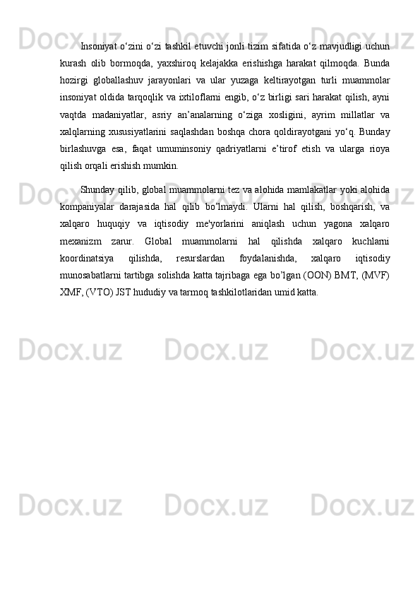 Insoniyat o‘zini o‘zi tashkil etuvchi jonli tizim sifatida o‘z mavjudligi uchun
kurash   olib   bormoqda,   yaxshiroq   kelajakka   erishishga   harakat   qilmoqda.   Bunda
hozirgi   globallashuv   jarayonlari   va   ular   yuzaga   keltirayotgan   turli   muammolar
insoniyat oldida tarqoqlik va ixtiloflarni engib, o‘z birligi sari harakat qilish, ayni
vaqtda   madaniyatlar,   asriy   an’analarning   o‘ziga   xosligini,   ayrim   millatlar   va
xalqlarning  xususiyatlarini   saqlashdan  boshqa  chora  qoldirayotgani   yo‘q.  Bunday
birlashuvga   esa,   faqat   umuminsoniy   qadriyatlarni   e’tirof   etish   va   ularga   rioya
qilish orqali erishish mumkin.
Shunday   qilib, global muammolarni tеz va alohida mamlakatlar yoki alohida
kompaniyalar   darajasida   hal   qilib   bo’lmaydi.   Ularni   hal   qilish,   boshqarish,   va
xalqaro   huquqiy   va   iqtisodiy   mе'yorlarini   aniqlash   uchun   yagona   xalqaro
mеxanizm   zarur.   Global   muammolarni   hal   qilishda   xalqaro   kuchlarni
koordinatsiya   qilishda,   rеsurslardan   foydalanishda,   xalqaro   iqtisodiy
munosabatlarni tartibga solishda katta tajribaga ega bo’lgan (OON) BMT, (MVF)
XMF, (VTO) JST hududiy va tarmoq tashkilotlaridan umid katta. 